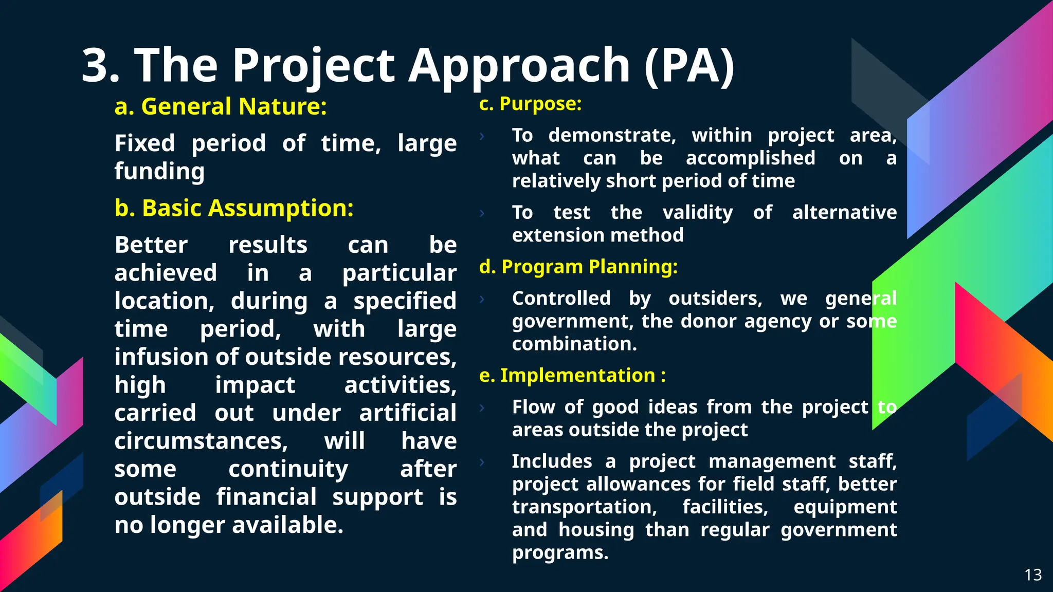 3. The Project Approach (PA)
a. General Nature:
Fixed period of time, large
funding
b. Basic Assumption:
Better results can be
achieved in a particular
location, during a specified
time period, with large
infusion of outside resources,
high impact activities,
carried out under artificial
circumstances, will have
some continuity after
outside financial support is
no longer available.
13
c. Purpose:
› To demonstrate, within project area,
what can be accomplished on a
relatively short period of time
› To test the validity of alternative
extension method
d. Program Planning:
› Controlled by outsiders, we general
government, the donor agency or some
combination.
e. Implementation :
› Flow of good ideas from the project to
areas outside the project
› Includes a project management staff,
project allowances for field staff, better
transportation, facilities, equipment
and housing than regular government
programs.
 
