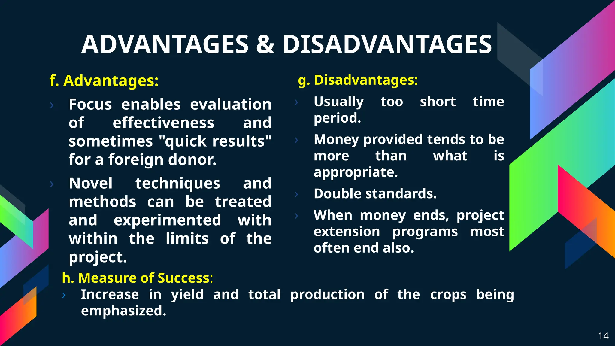 ADVANTAGES & DISADVANTAGES
f. Advantages:
› Focus enables evaluation
of effectiveness and
sometimes "quick results"
for a foreign donor.
› Novel techniques and
methods can be treated
and experimented with
within the limits of the
project.
g. Disadvantages:
› Usually too short time
period.
› Money provided tends to be
more than what is
appropriate.
› Double standards.
› When money ends, project
extension programs most
often end also.
14
h. Measure of Success:
› Increase in yield and total production of the crops being
emphasized.
 