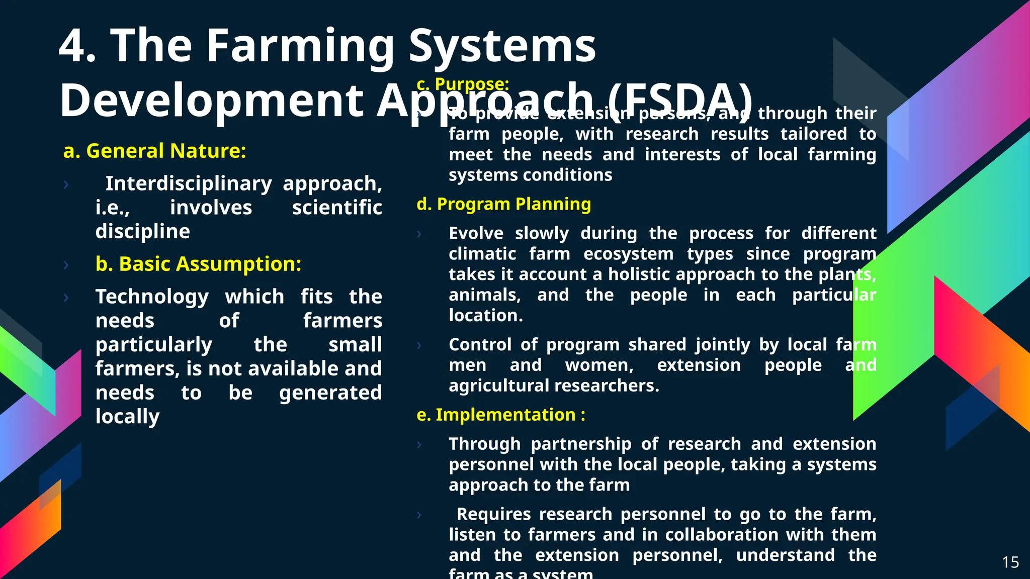 4. The Farming Systems
Development Approach (FSDA)
a. General Nature:
› Interdisciplinary approach,
i.e., involves scientific
discipline
› b. Basic Assumption:
› Technology which fits the
needs of farmers
particularly the small
farmers, is not available and
needs to be generated
locally
15
c. Purpose:
› To provide extension persons, and through their
farm people, with research results tailored to
meet the needs and interests of local farming
systems conditions
d. Program Planning
› Evolve slowly during the process for different
climatic farm ecosystem types since program
takes it account a holistic approach to the plants,
animals, and the people in each particular
location.
› Control of program shared jointly by local farm
men and women, extension people and
agricultural researchers.
e. Implementation :
› Through partnership of research and extension
personnel with the local people, taking a systems
approach to the farm
› Requires research personnel to go to the farm,
listen to farmers and in collaboration with them
and the extension personnel, understand the
 