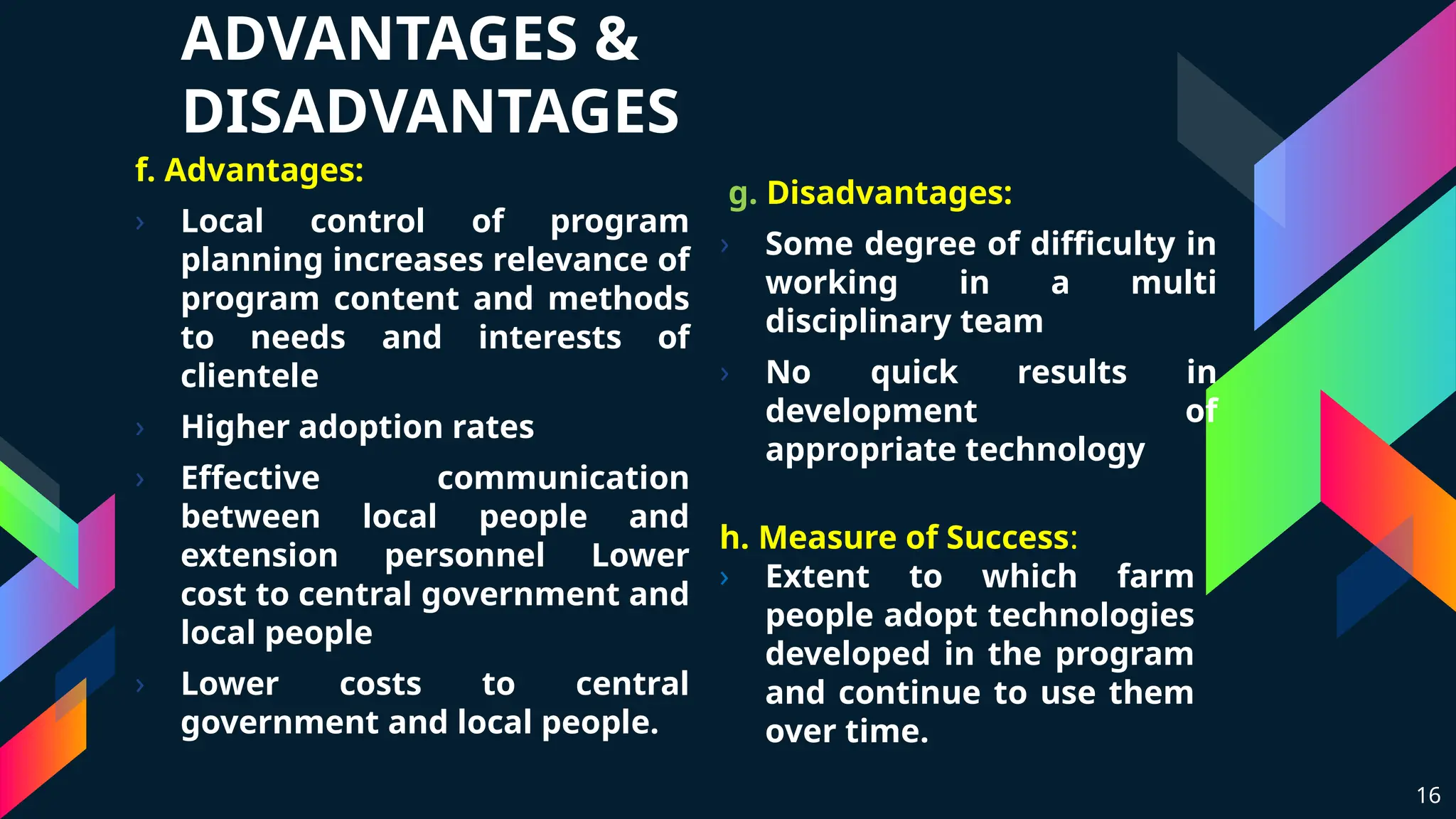 ADVANTAGES &
DISADVANTAGES
f. Advantages:
› Local control of program
planning increases relevance of
program content and methods
to needs and interests of
clientele
› Higher adoption rates
› Effective communication
between local people and
extension personnel Lower
cost to central government and
local people
› Lower costs to central
government and local people.
g. Disadvantages:
› Some degree of difficulty in
working in a multi
disciplinary team
› No quick results in
development of
appropriate technology
16
h. Measure of Success:
› Extent to which farm
people adopt technologies
developed in the program
and continue to use them
over time.
 