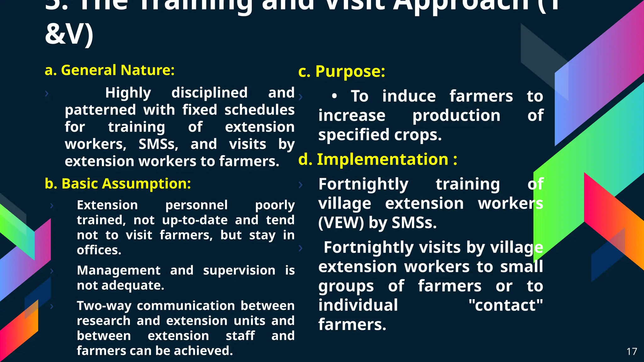 5. The Training and Visit Approach (T
&V)
a. General Nature:
› Highly disciplined and
patterned with fixed schedules
for training of extension
workers, SMSs, and visits by
extension workers to farmers.
b. Basic Assumption:
› Extension personnel poorly
trained, not up-to-date and tend
not to visit farmers, but stay in
offices.
› Management and supervision is
not adequate.
› Two-way communication between
research and extension units and
between extension staff and
farmers can be achieved. 17
c. Purpose:
› • To induce farmers to
increase production of
specified crops.
d. Implementation :
› Fortnightly training of
village extension workers
(VEW) by SMSs.
› Fortnightly visits by village
extension workers to small
groups of farmers or to
individual "contact"
farmers.
 