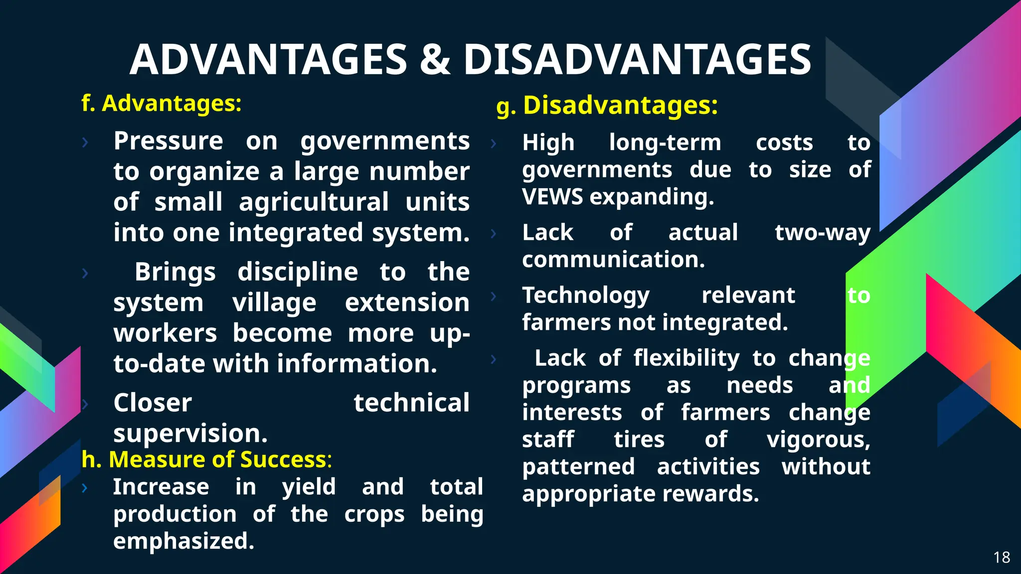 ADVANTAGES & DISADVANTAGES
f. Advantages:
› Pressure on governments
to organize a large number
of small agricultural units
into one integrated system.
› Brings discipline to the
system village extension
workers become more up-
to-date with information.
› Closer technical
supervision.
g. Disadvantages:
› High long-term costs to
governments due to size of
VEWS expanding.
› Lack of actual two-way
communication.
› Technology relevant to
farmers not integrated.
› Lack of flexibility to change
programs as needs and
interests of farmers change
staff tires of vigorous,
patterned activities without
appropriate rewards.
18
h. Measure of Success:
› Increase in yield and total
production of the crops being
emphasized.
 