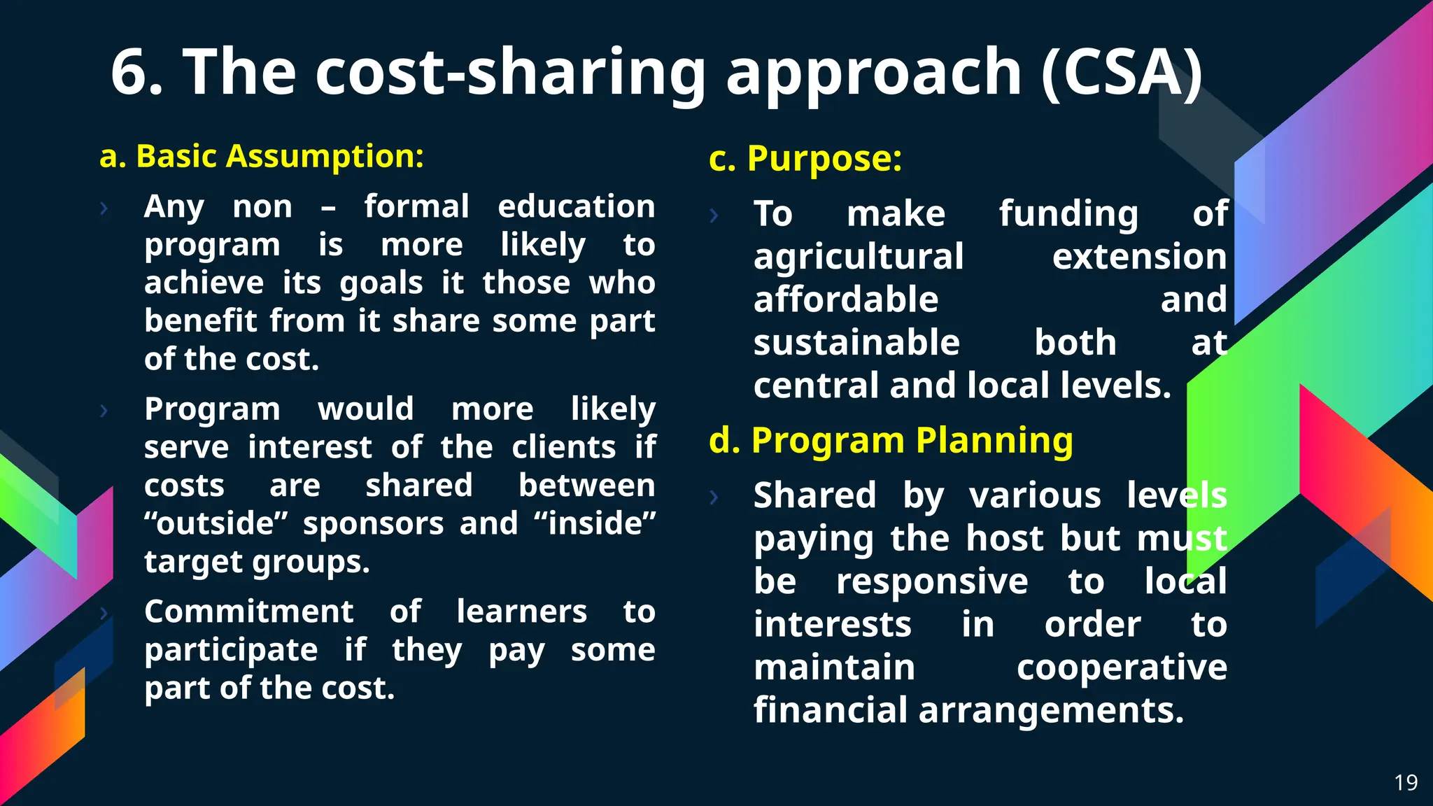 6. The cost-sharing approach (CSA)
a. Basic Assumption:
› Any non – formal education
program is more likely to
achieve its goals it those who
benefit from it share some part
of the cost.
› Program would more likely
serve interest of the clients if
costs are shared between
“outside” sponsors and “inside”
target groups.
› Commitment of learners to
participate if they pay some
part of the cost.
19
c. Purpose:
› To make funding of
agricultural extension
affordable and
sustainable both at
central and local levels.
d. Program Planning
› Shared by various levels
paying the host but must
be responsive to local
interests in order to
maintain cooperative
financial arrangements.
 