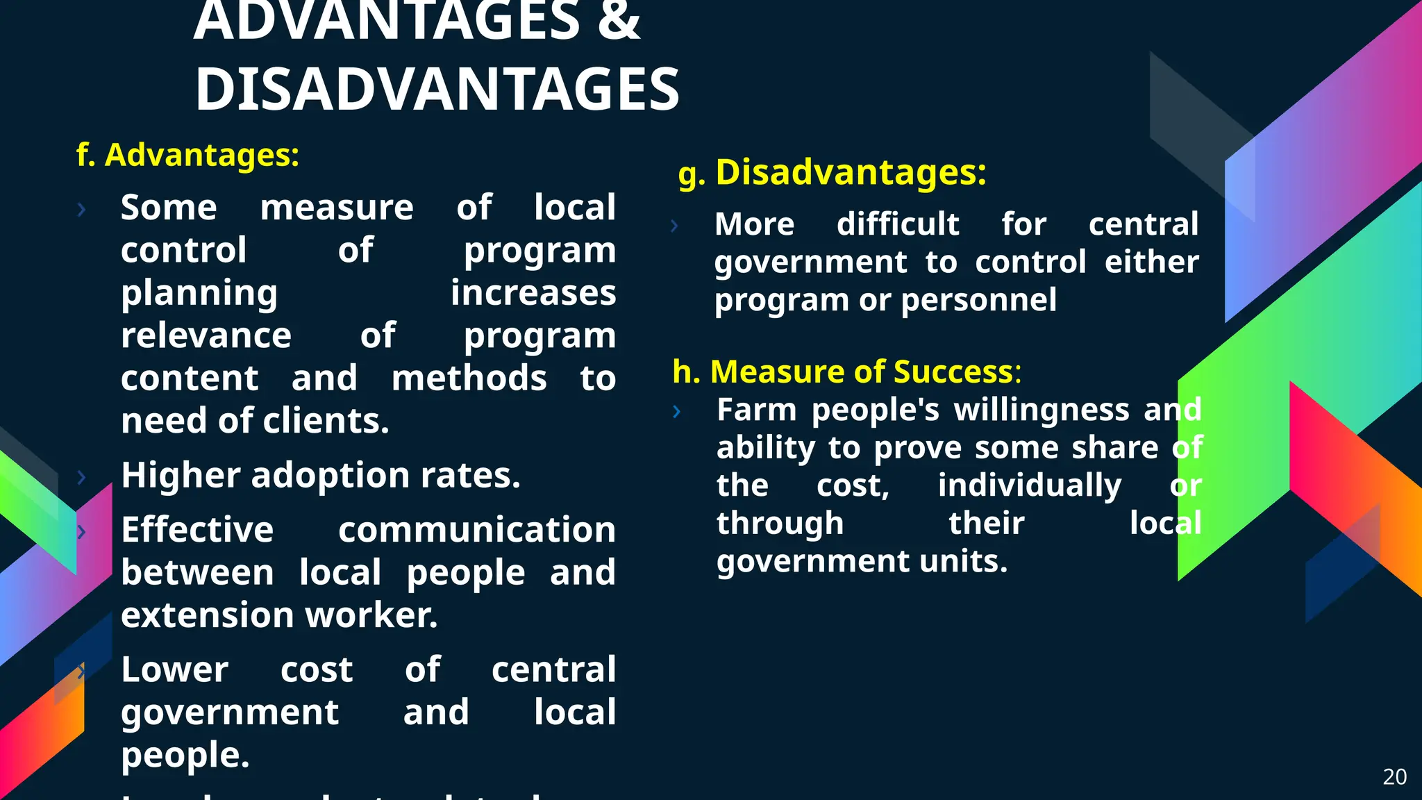 ADVANTAGES &
DISADVANTAGES
f. Advantages:
› Some measure of local
control of program
planning increases
relevance of program
content and methods to
need of clients.
› Higher adoption rates.
› Effective communication
between local people and
extension worker.
› Lower cost of central
government and local
people.
g. Disadvantages:
› More difficult for central
government to control either
program or personnel
20
h. Measure of Success:
› Farm people's willingness and
ability to prove some share of
the cost, individually or
through their local
government units.
 