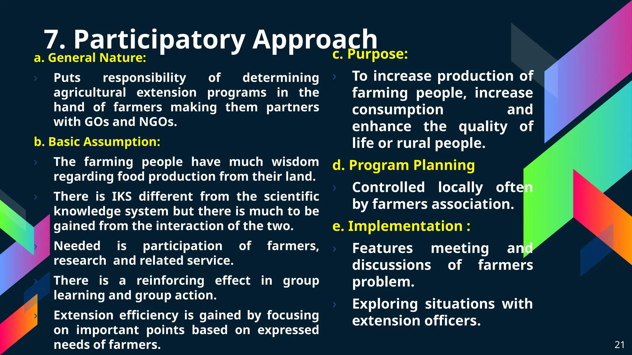 7. Participatory Approach
a. General Nature:
› Puts responsibility of determining
agricultural extension programs in the
hand of farmers making them partners
with GOs and NGOs.
b. Basic Assumption:
› The farming people have much wisdom
regarding food production from their land.
› There is IKS different from the scientific
knowledge system but there is much to be
gained from the interaction of the two.
› Needed is participation of farmers,
research and related service.
› There is a reinforcing effect in group
learning and group action.
› Extension efficiency is gained by focusing
on important points based on expressed
needs of farmers. 21
c. Purpose:
› To increase production of
farming people, increase
consumption and
enhance the quality of
life or rural people.
d. Program Planning
› Controlled locally often
by farmers association.
e. Implementation :
› Features meeting and
discussions of farmers
problem.
› Exploring situations with
extension officers.
 
