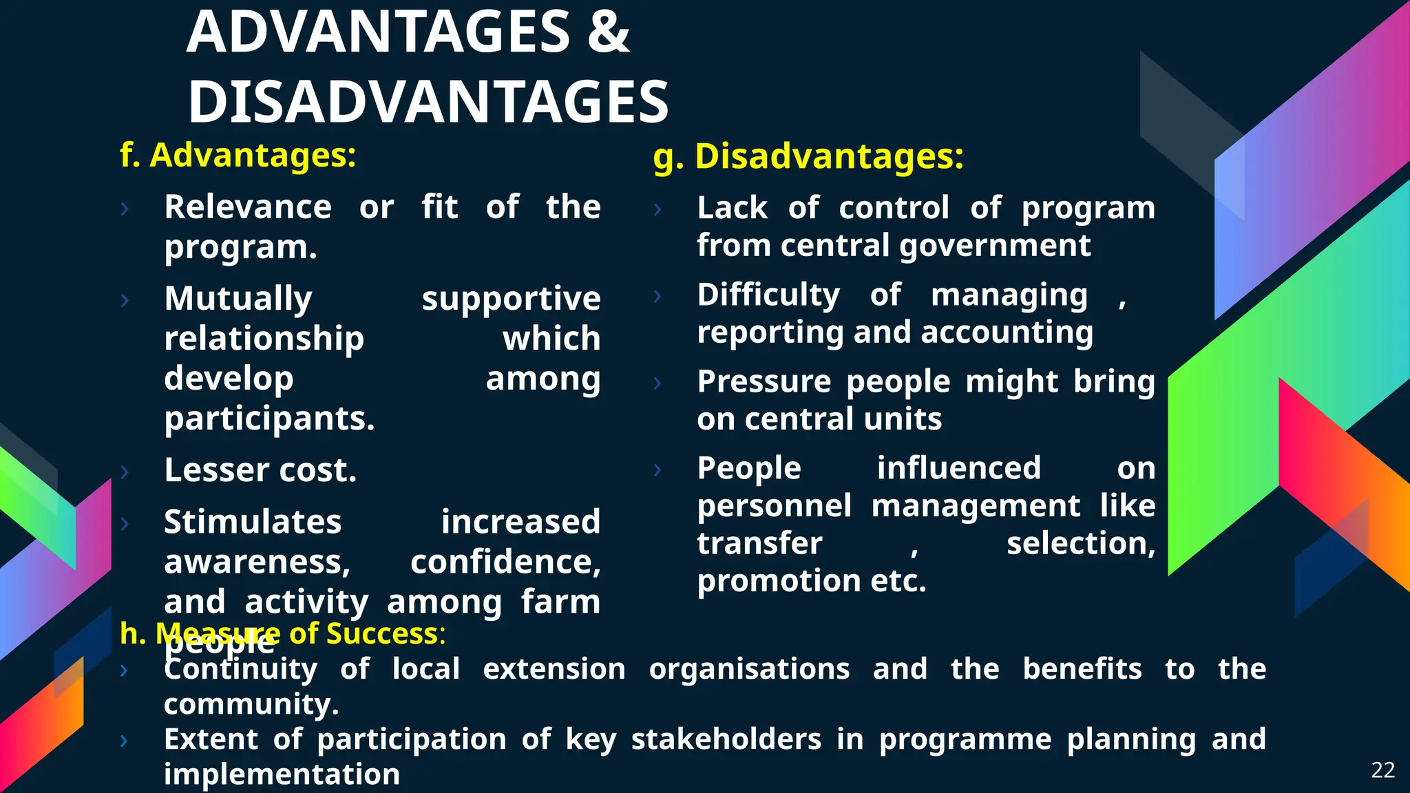 ADVANTAGES &
DISADVANTAGES
f. Advantages:
› Relevance or fit of the
program.
› Mutually supportive
relationship which
develop among
participants.
› Lesser cost.
› Stimulates increased
awareness, confidence,
and activity among farm
people
g. Disadvantages:
› Lack of control of program
from central government
› Difficulty of managing ,
reporting and accounting
› Pressure people might bring
on central units
› People influenced on
personnel management like
transfer , selection,
promotion etc.
22
h. Measure of Success:
› Continuity of local extension organisations and the benefits to the
community.
› Extent of participation of key stakeholders in programme planning and
implementation
 