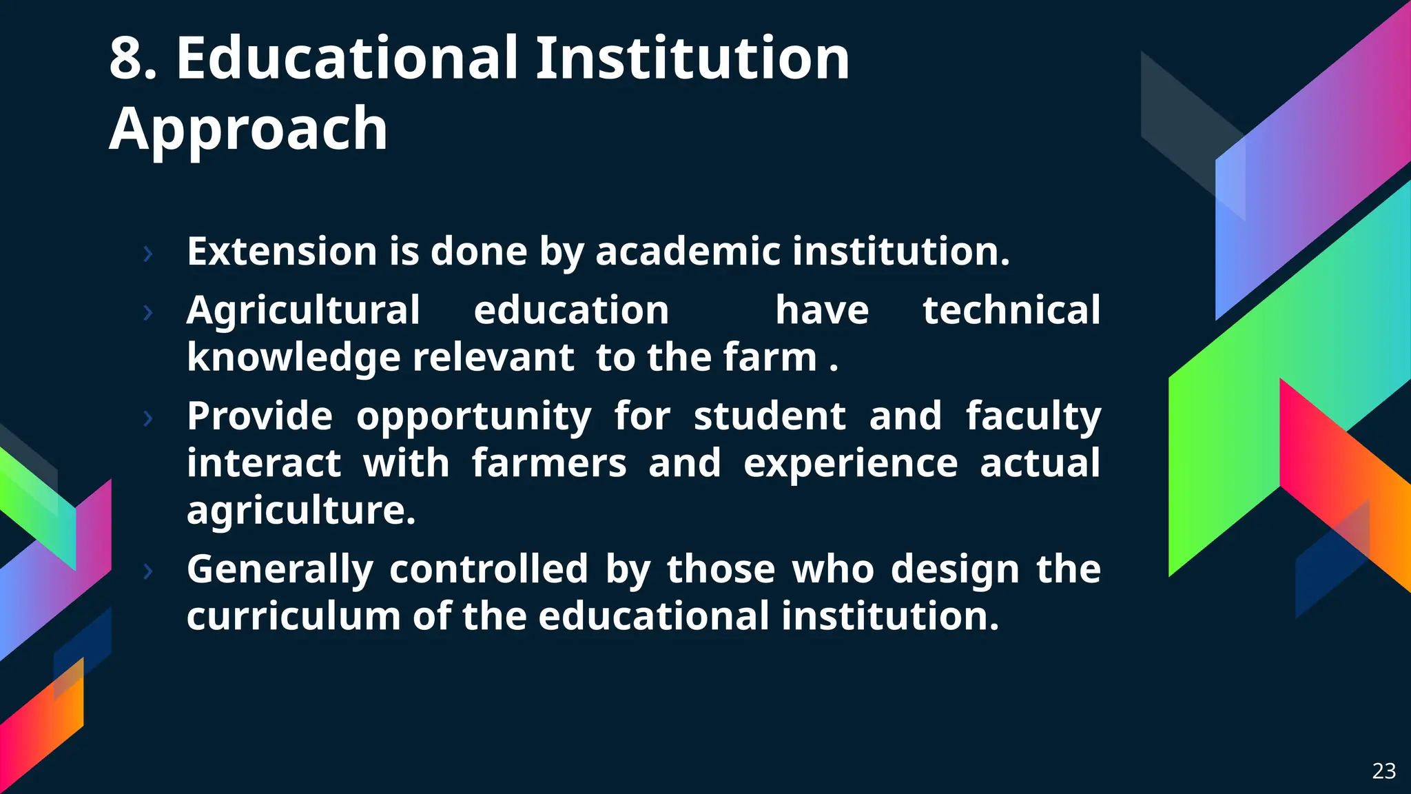 8. Educational Institution
Approach
› Extension is done by academic institution.
› Agricultural education have technical
knowledge relevant to the farm .
› Provide opportunity for student and faculty
interact with farmers and experience actual
agriculture.
› Generally controlled by those who design the
curriculum of the educational institution.
23
 