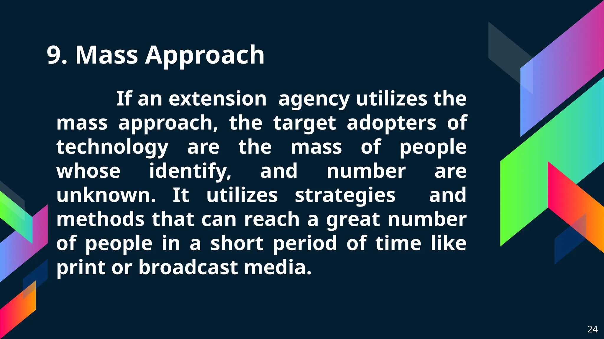 9. Mass Approach
If an extension agency utilizes the
mass approach, the target adopters of
technology are the mass of people
whose identify, and number are
unknown. It utilizes strategies and
methods that can reach a great number
of people in a short period of time like
print or broadcast media.
24
 