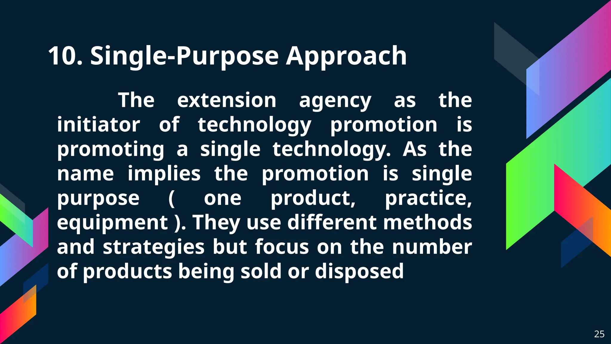 10. Single-Purpose Approach
The extension agency as the
initiator of technology promotion is
promoting a single technology. As the
name implies the promotion is single
purpose ( one product, practice,
equipment ). They use different methods
and strategies but focus on the number
of products being sold or disposed
25
 