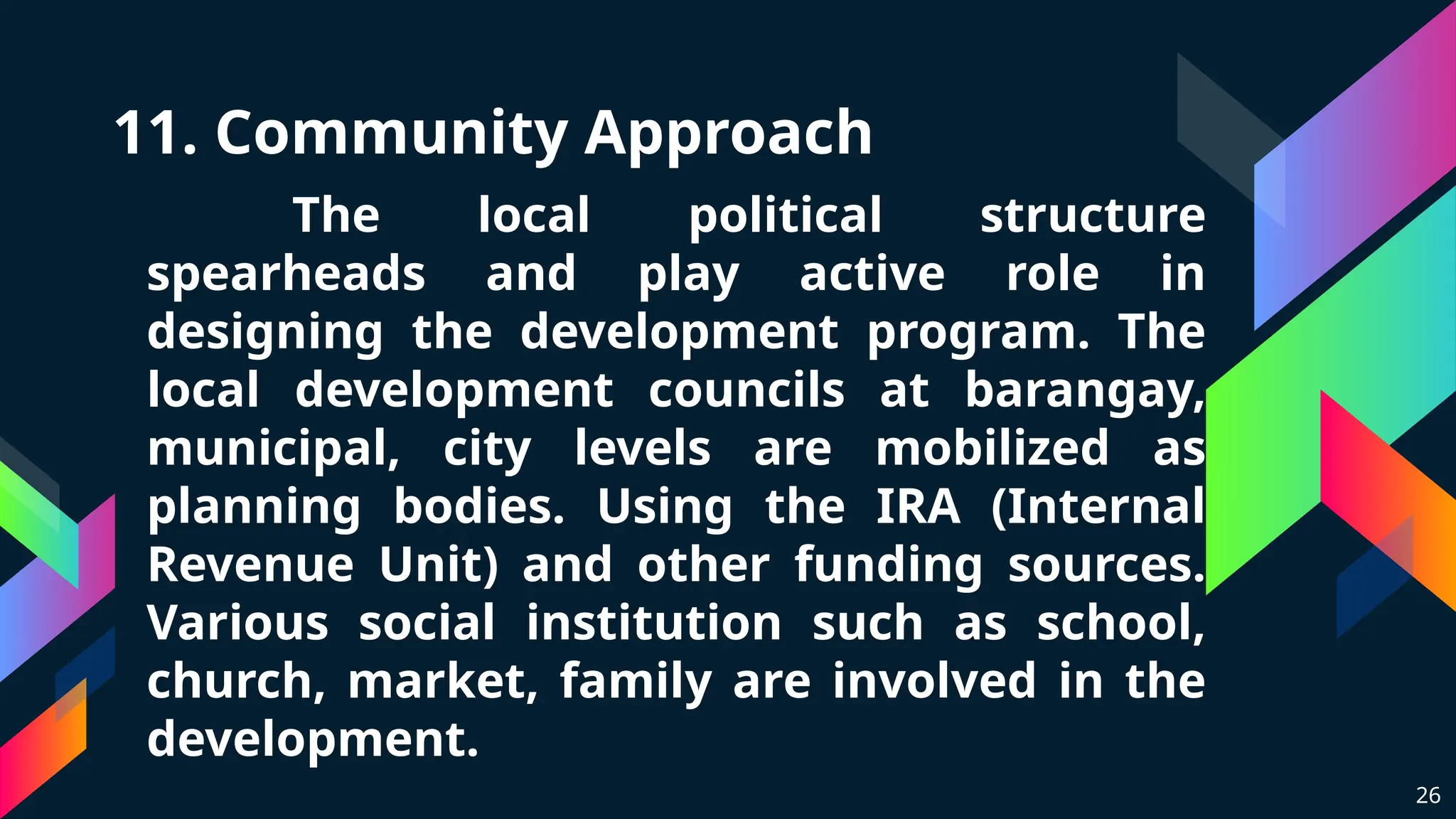 11. Community Approach
The local political structure
spearheads and play active role in
designing the development program. The
local development councils at barangay,
municipal, city levels are mobilized as
planning bodies. Using the IRA (Internal
Revenue Unit) and other funding sources.
Various social institution such as school,
church, market, family are involved in the
development.
26
 