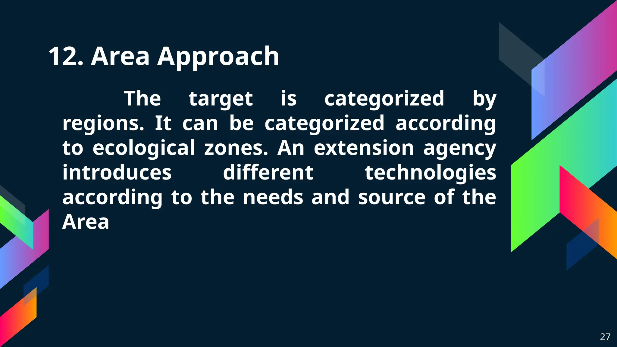 12. Area Approach
The target is categorized by
regions. It can be categorized according
to ecological zones. An extension agency
introduces different technologies
according to the needs and source of the
Area
27
 