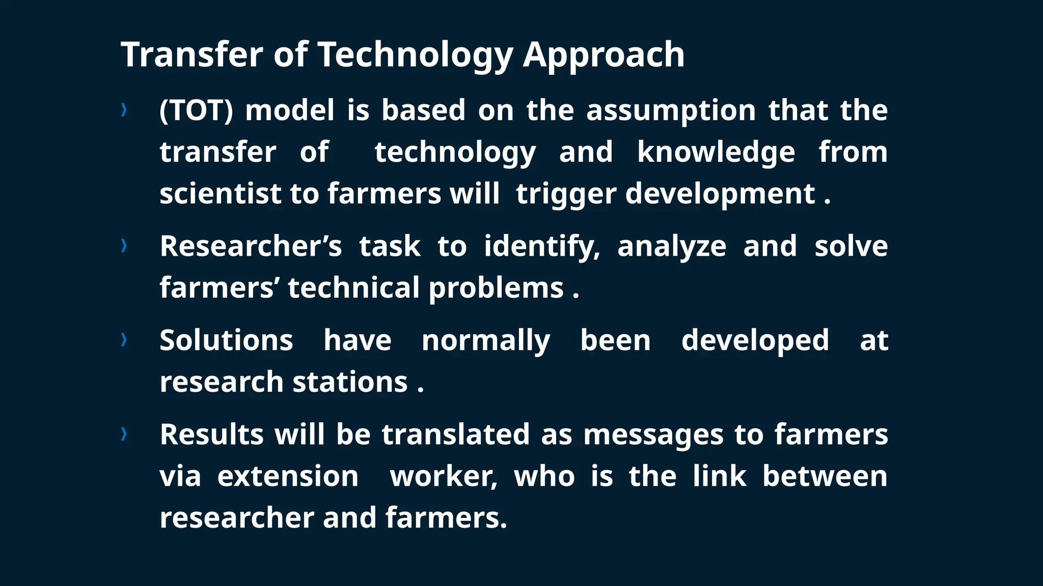 Transfer of Technology Approach
› (TOT) model is based on the assumption that the
transfer of technology and knowledge from
scientist to farmers will trigger development .
› Researcher’s task to identify, analyze and solve
farmers’ technical problems .
› Solutions have normally been developed at
research stations .
› Results will be translated as messages to farmers
via extension worker, who is the link between
researcher and farmers.
 