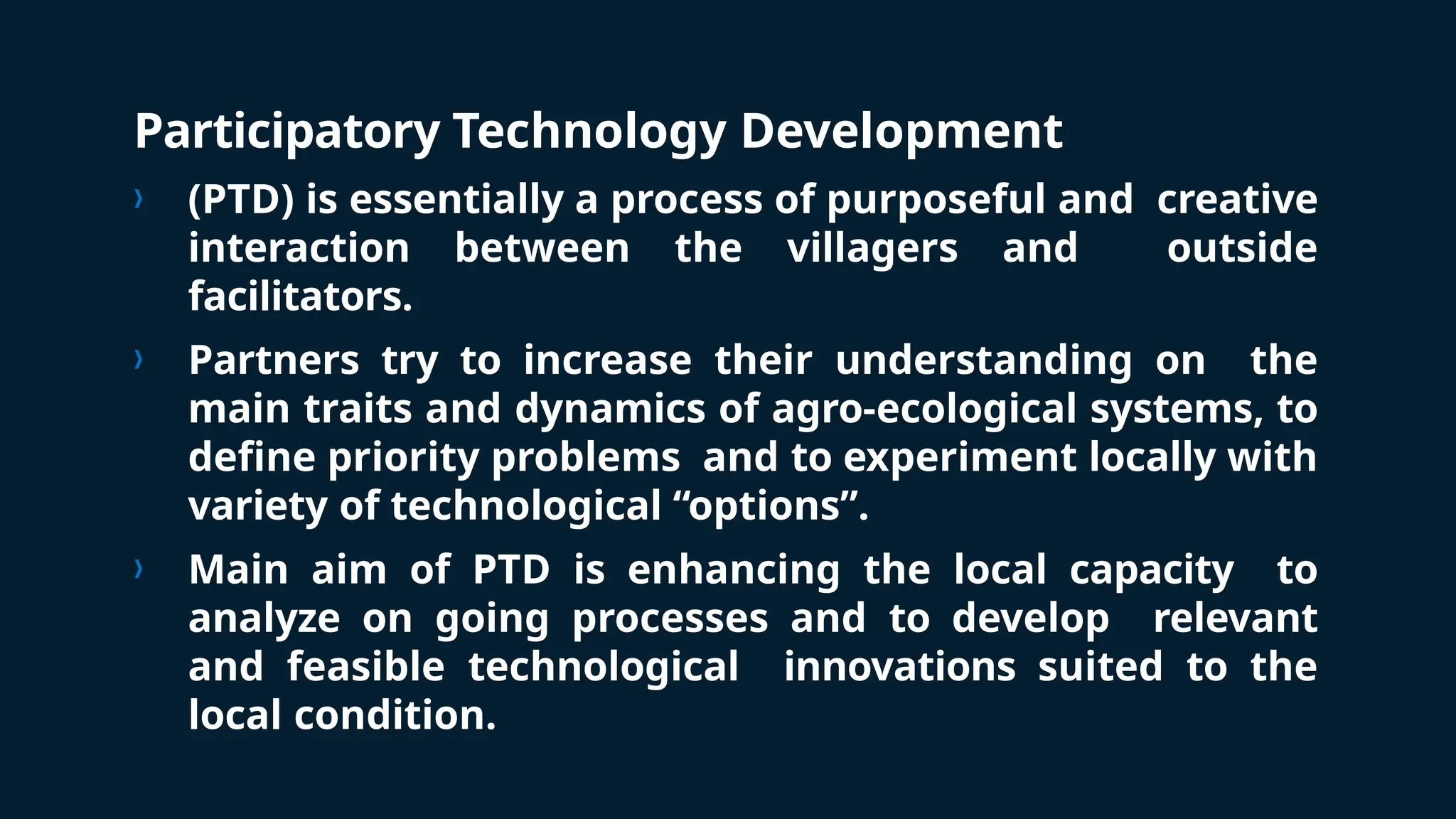 Participatory Technology Development
› (PTD) is essentially a process of purposeful and creative
interaction between the villagers and outside
facilitators.
› Partners try to increase their understanding on the
main traits and dynamics of agro-ecological systems, to
define priority problems and to experiment locally with
variety of technological “options”.
› Main aim of PTD is enhancing the local capacity to
analyze on going processes and to develop relevant
and feasible technological innovations suited to the
local condition.
 