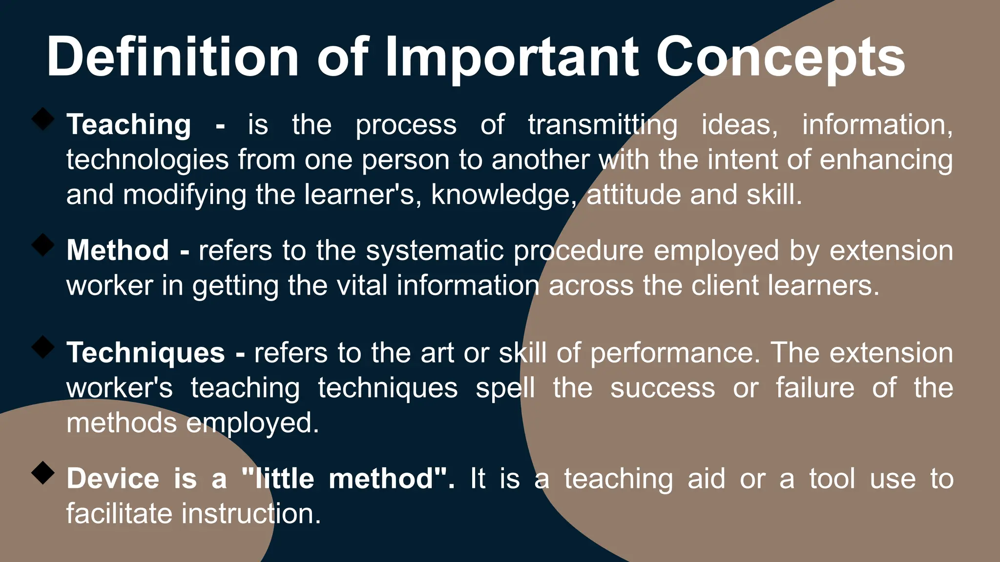 Definition of Important Concepts
 Teaching - is the process of transmitting ideas, information,
technologies from one person to another with the intent of enhancing
and modifying the learner's, knowledge, attitude and skill.
 Method - refers to the systematic procedure employed by extension
worker in getting the vital information across the client learners.
 Techniques - refers to the art or skill of performance. The extension
worker's teaching techniques spell the success or failure of the
methods employed.
 Device is a "little method". It is a teaching aid or a tool use to
facilitate instruction.
 