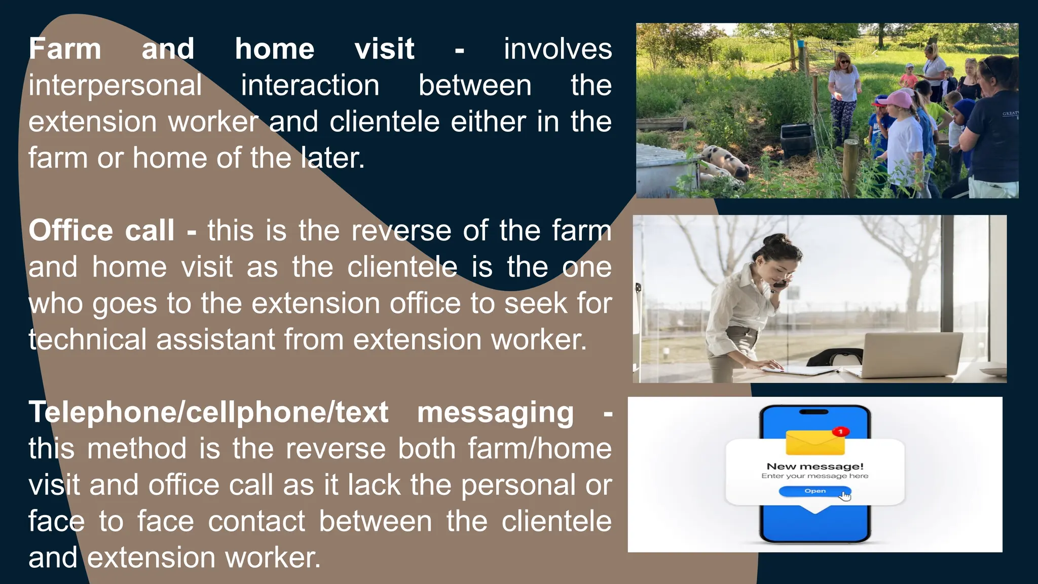 Farm and home visit - involves
interpersonal interaction between the
extension worker and clientele either in the
farm or home of the later.
Office call - this is the reverse of the farm
and home visit as the clientele is the one
who goes to the extension office to seek for
technical assistant from extension worker.
Telephone/cellphone/text messaging -
this method is the reverse both farm/home
visit and office call as it lack the personal or
face to face contact between the clientele
and extension worker.
 