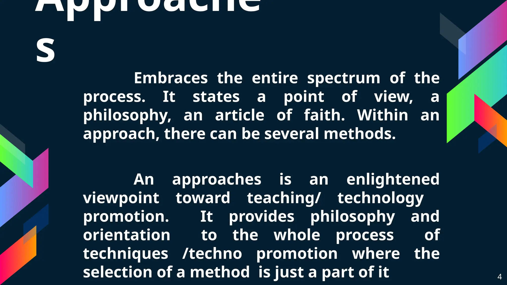 Approache
s
Embraces the entire spectrum of the
process. It states a point of view, a
philosophy, an article of faith. Within an
approach, there can be several methods.
An approaches is an enlightened
viewpoint toward teaching/ technology
promotion. It provides philosophy and
orientation to the whole process of
techniques /techno promotion where the
selection of a method is just a part of it 4
 