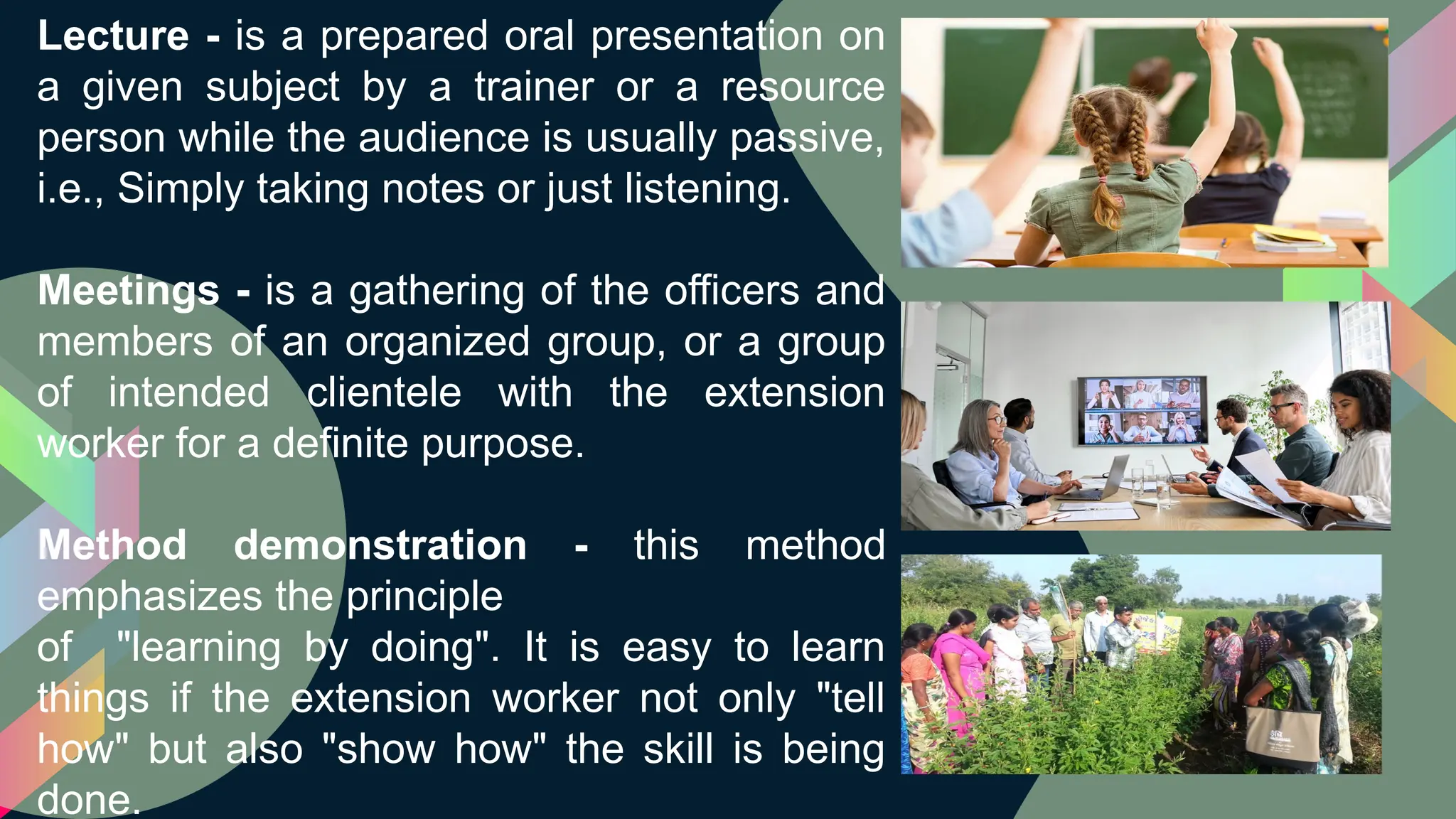 Lecture - is a prepared oral presentation on
a given subject by a trainer or a resource
person while the audience is usually passive,
i.e., Simply taking notes or just listening.
Meetings - is a gathering of the officers and
members of an organized group, or a group
of intended clientele with the extension
worker for a definite purpose.
Method demonstration - this method
emphasizes the principle
of "learning by doing". It is easy to learn
things if the extension worker not only "tell
how" but also "show how" the skill is being
done.
 