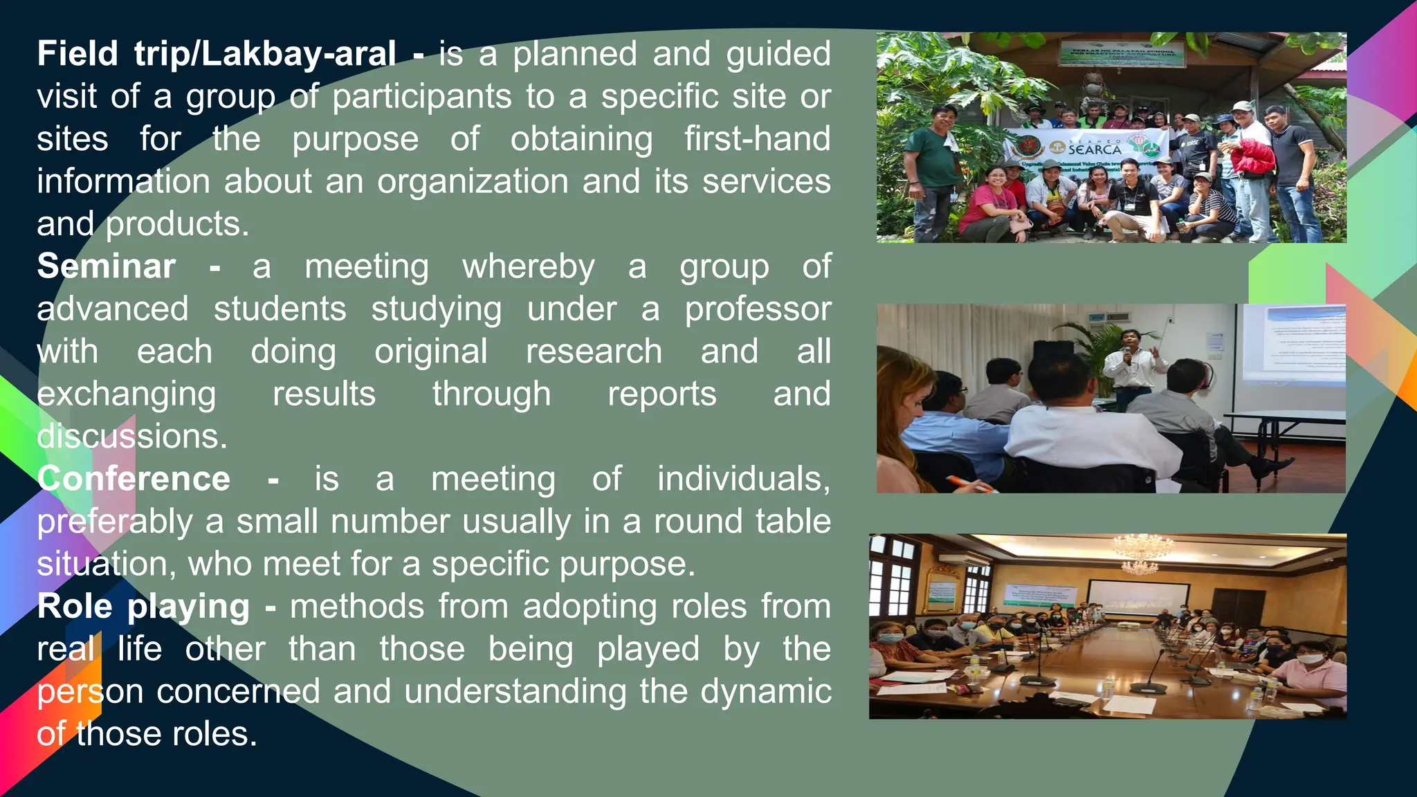 Field trip/Lakbay-aral - is a planned and guided
visit of a group of participants to a specific site or
sites for the purpose of obtaining first-hand
information about an organization and its services
and products.
Seminar - a meeting whereby a group of
advanced students studying under a professor
with each doing original research and all
exchanging results through reports and
discussions.
Conference - is a meeting of individuals,
preferably a small number usually in a round table
situation, who meet for a specific purpose.
Role playing - methods from adopting roles from
real life other than those being played by the
person concerned and understanding the dynamic
of those roles.
 