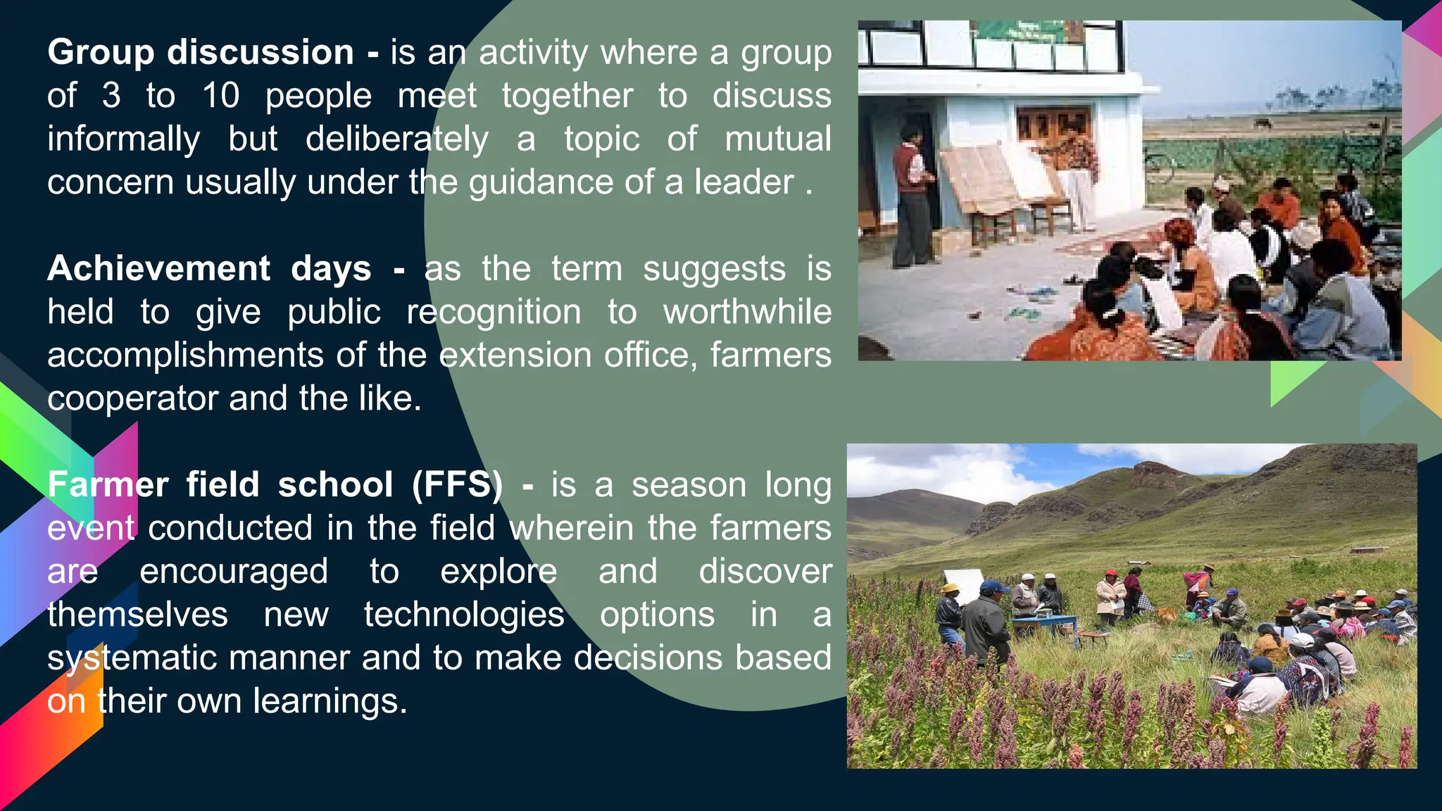 Group discussion - is an activity where a group
of 3 to 10 people meet together to discuss
informally but deliberately a topic of mutual
concern usually under the guidance of a leader .
Achievement days - as the term suggests is
held to give public recognition to worthwhile
accomplishments of the extension office, farmers
cooperator and the like.
Farmer field school (FFS) - is a season long
event conducted in the field wherein the farmers
are encouraged to explore and discover
themselves new technologies options in a
systematic manner and to make decisions based
on their own learnings.
 