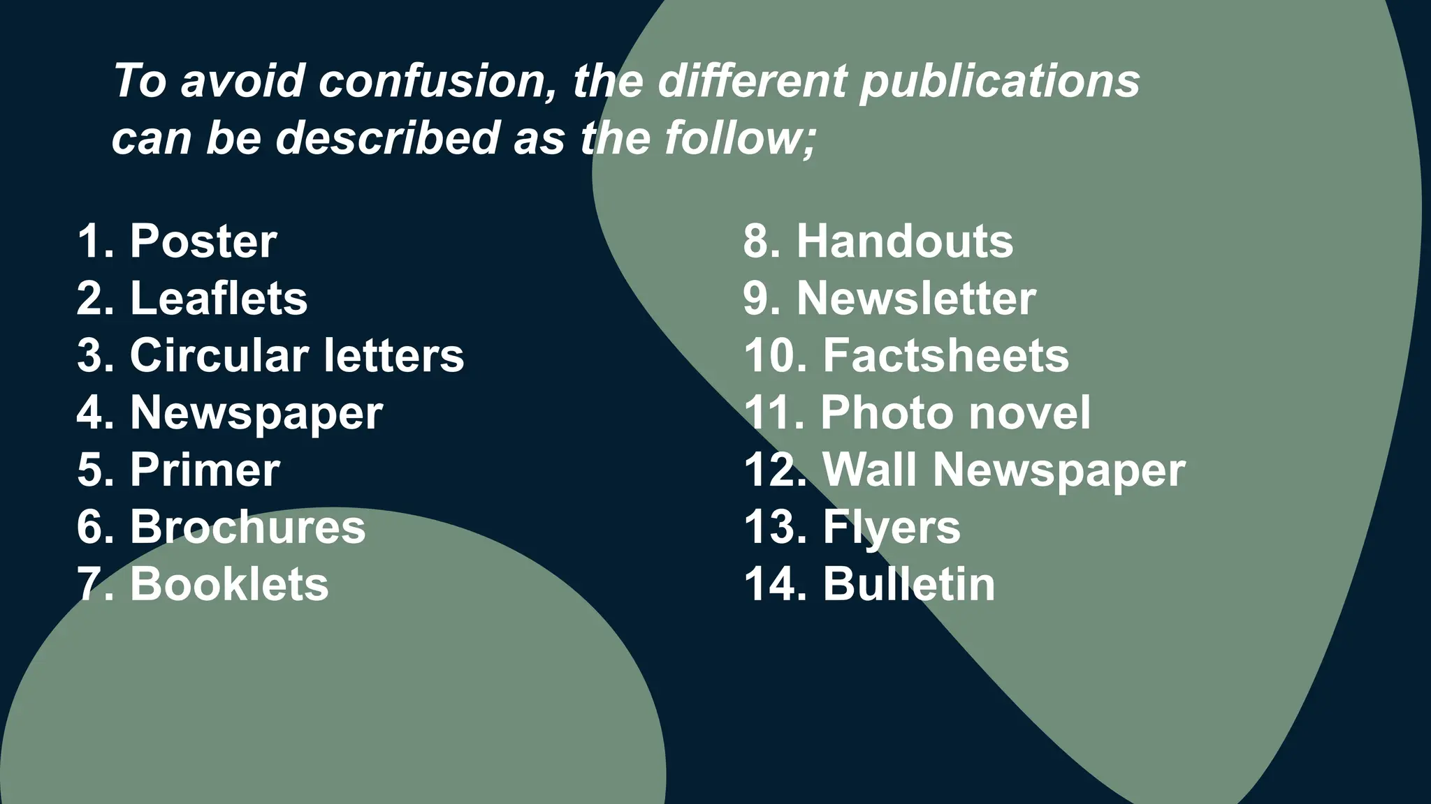 1. Poster
2. Leaflets
3. Circular letters
4. Newspaper
5. Primer
6. Brochures
7. Booklets
To avoid confusion, the different publications
can be described as the follow;
8. Handouts
9. Newsletter
10. Factsheets
11. Photo novel
12. Wall Newspaper
13. Flyers
14. Bulletin
 
