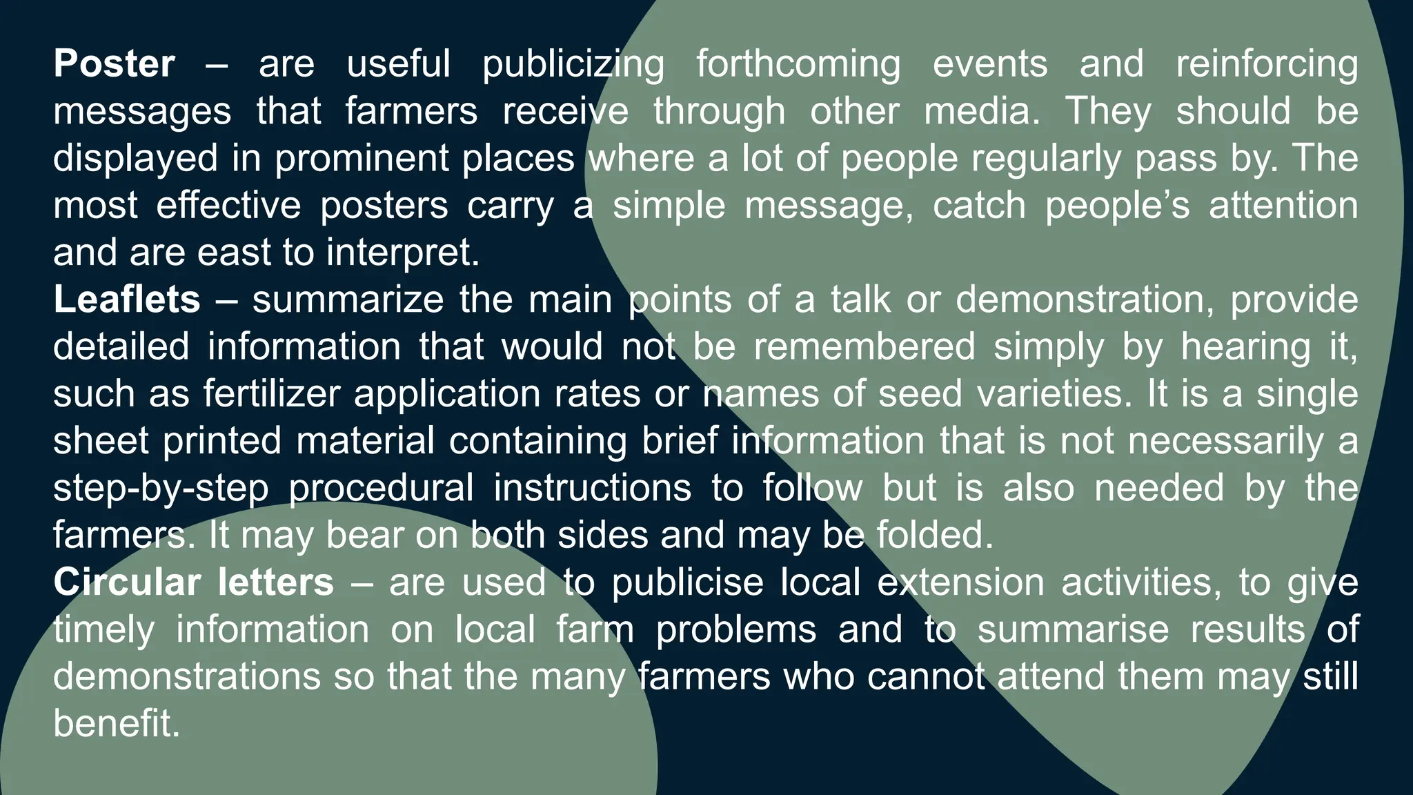 Poster – are useful publicizing forthcoming events and reinforcing
messages that farmers receive through other media. They should be
displayed in prominent places where a lot of people regularly pass by. The
most effective posters carry a simple message, catch people’s attention
and are east to interpret.
Leaflets – summarize the main points of a talk or demonstration, provide
detailed information that would not be remembered simply by hearing it,
such as fertilizer application rates or names of seed varieties. It is a single
sheet printed material containing brief information that is not necessarily a
step-by-step procedural instructions to follow but is also needed by the
farmers. It may bear on both sides and may be folded.
Circular letters – are used to publicise local extension activities, to give
timely information on local farm problems and to summarise results of
demonstrations so that the many farmers who cannot attend them may still
benefit.
 