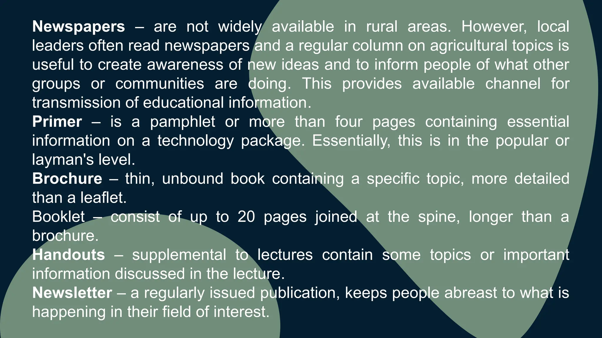 Newspapers – are not widely available in rural areas. However, local
leaders often read newspapers and a regular column on agricultural topics is
useful to create awareness of new ideas and to inform people of what other
groups or communities are doing. This provides available channel for
transmission of educational information.
Primer – is a pamphlet or more than four pages containing essential
information on a technology package. Essentially, this is in the popular or
layman's level.
Brochure – thin, unbound book containing a specific topic, more detailed
than a leaflet.
Booklet – consist of up to 20 pages joined at the spine, longer than a
brochure.
Handouts – supplemental to lectures contain some topics or important
information discussed in the lecture.
Newsletter – a regularly issued publication, keeps people abreast to what is
happening in their field of interest.
 