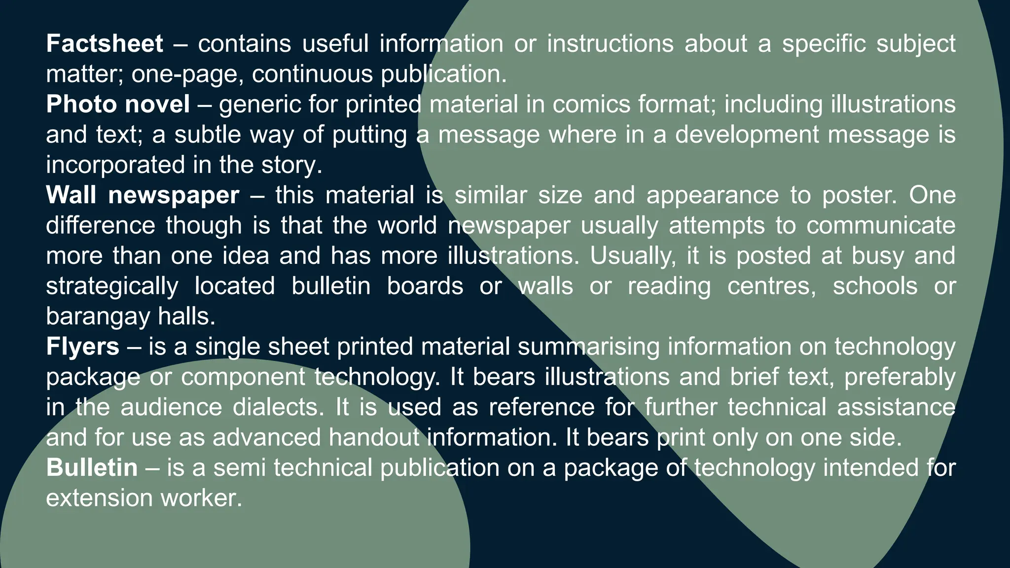 Factsheet – contains useful information or instructions about a specific subject
matter; one-page, continuous publication.
Photo novel – generic for printed material in comics format; including illustrations
and text; a subtle way of putting a message where in a development message is
incorporated in the story.
Wall newspaper – this material is similar size and appearance to poster. One
difference though is that the world newspaper usually attempts to communicate
more than one idea and has more illustrations. Usually, it is posted at busy and
strategically located bulletin boards or walls or reading centres, schools or
barangay halls.
Flyers – is a single sheet printed material summarising information on technology
package or component technology. It bears illustrations and brief text, preferably
in the audience dialects. It is used as reference for further technical assistance
and for use as advanced handout information. It bears print only on one side.
Bulletin – is a semi technical publication on a package of technology intended for
extension worker.
 