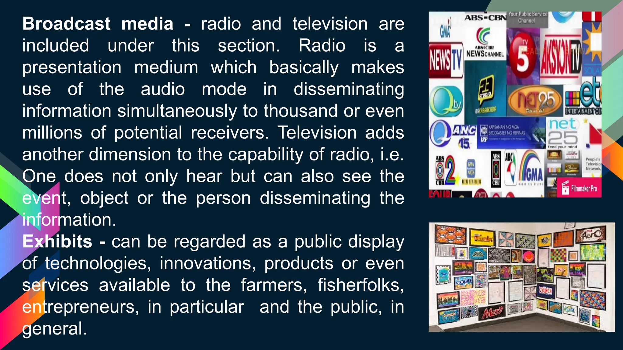 Broadcast media - radio and television are
included under this section. Radio is a
presentation medium which basically makes
use of the audio mode in disseminating
information simultaneously to thousand or even
millions of potential receivers. Television adds
another dimension to the capability of radio, i.e.
One does not only hear but can also see the
event, object or the person disseminating the
information.
Exhibits - can be regarded as a public display
of technologies, innovations, products or even
services available to the farmers, fisherfolks,
entrepreneurs, in particular and the public, in
general.
 