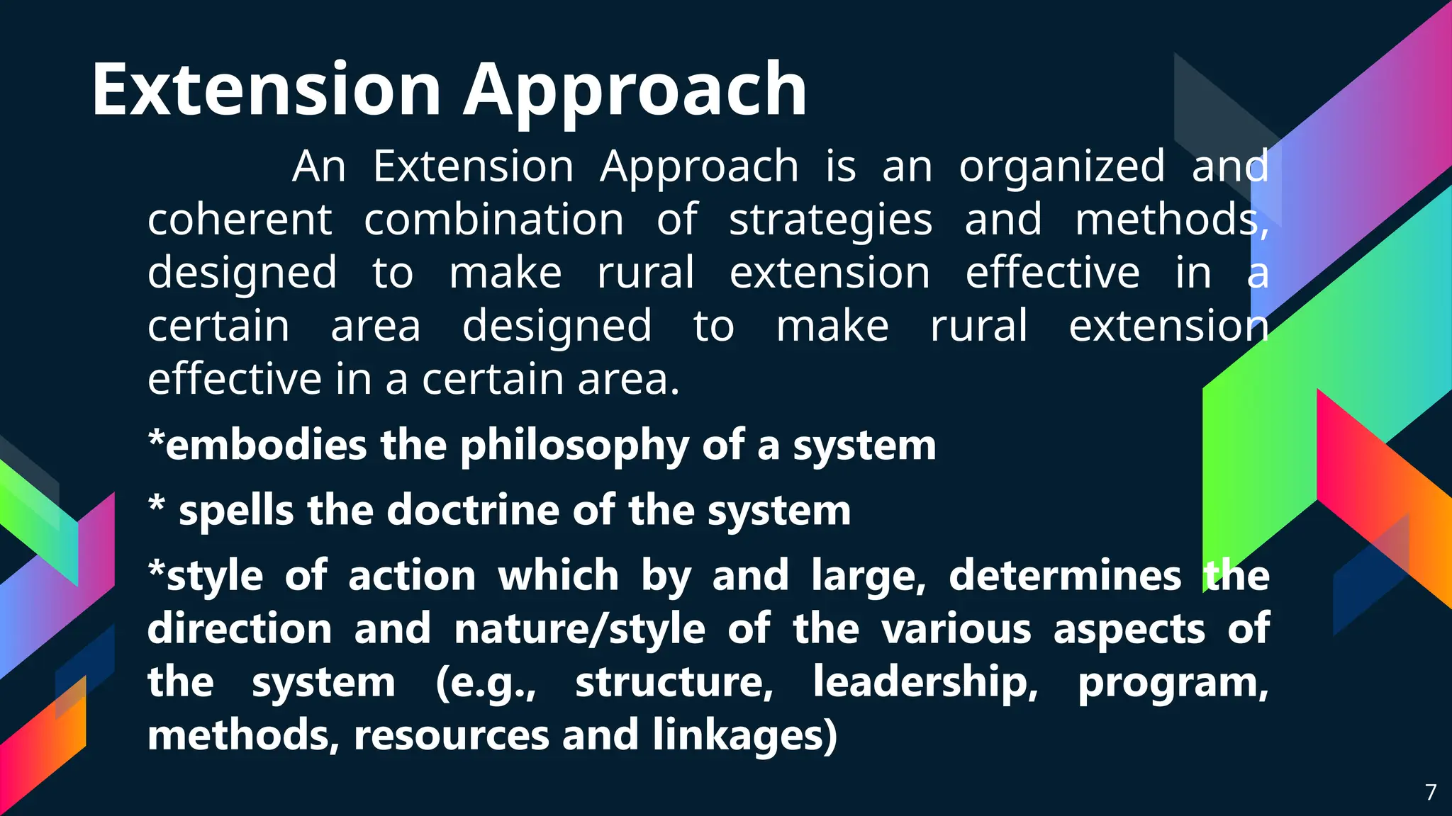 Extension Approach
An Extension Approach is an organized and
coherent combination of strategies and methods,
designed to make rural extension effective in a
certain area designed to make rural extension
effective in a certain area.
*embodies the philosophy of a system
* spells the doctrine of the system
*style of action which by and large, determines the
direction and nature/style of the various aspects of
the system (e.g., structure, leadership, program,
methods, resources and linkages)
7
 