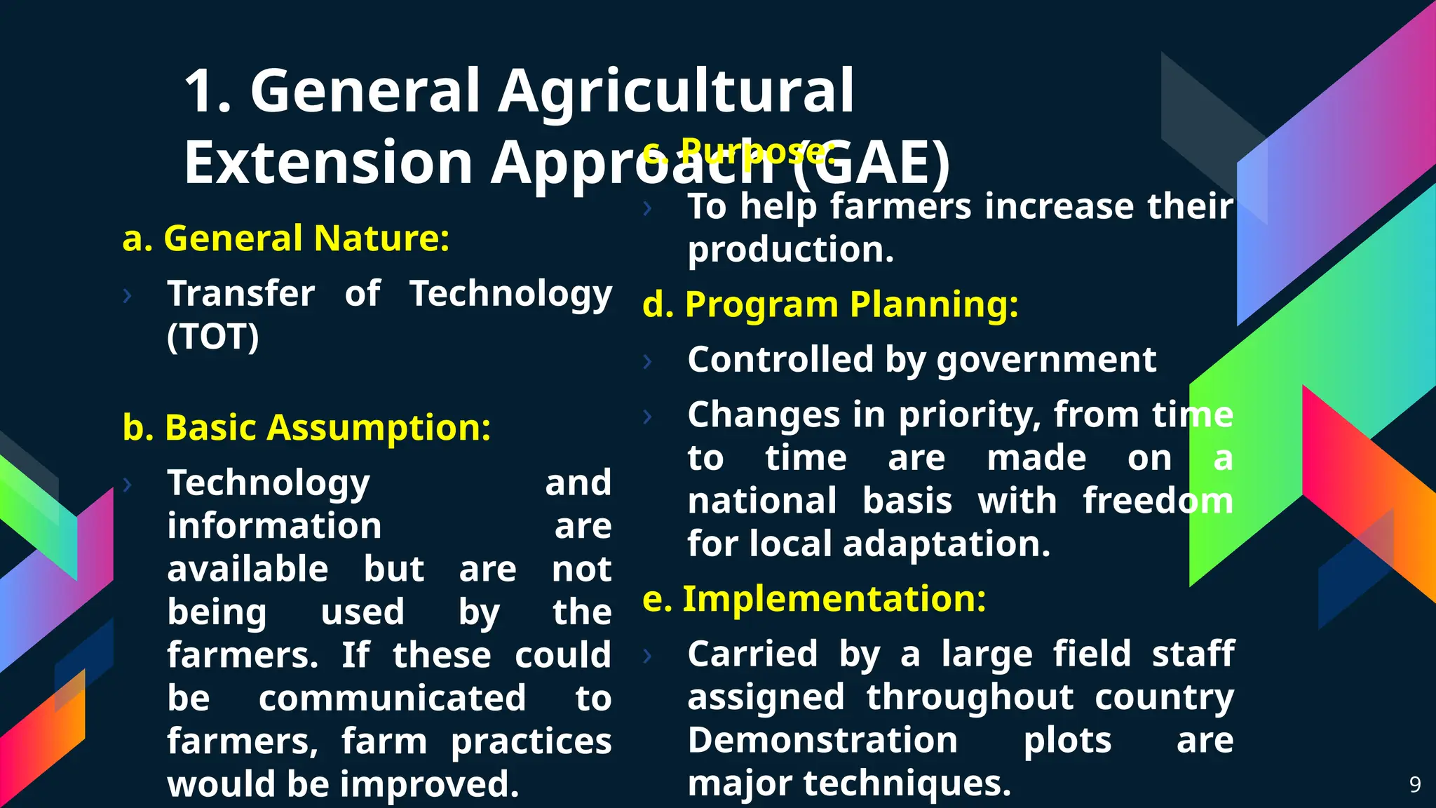 a. General Nature:
› Transfer of Technology
(TOT)
b. Basic Assumption:
› Technology and
information are
available but are not
being used by the
farmers. If these could
be communicated to
farmers, farm practices
would be improved.
1. General Agricultural
Extension Approach (GAE)
c. Purpose:
› To help farmers increase their
production.
d. Program Planning:
› Controlled by government
› Changes in priority, from time
to time are made on a
national basis with freedom
for local adaptation.
e. Implementation:
› Carried by a large field staff
assigned throughout country
Demonstration plots are
major techniques. 9
 