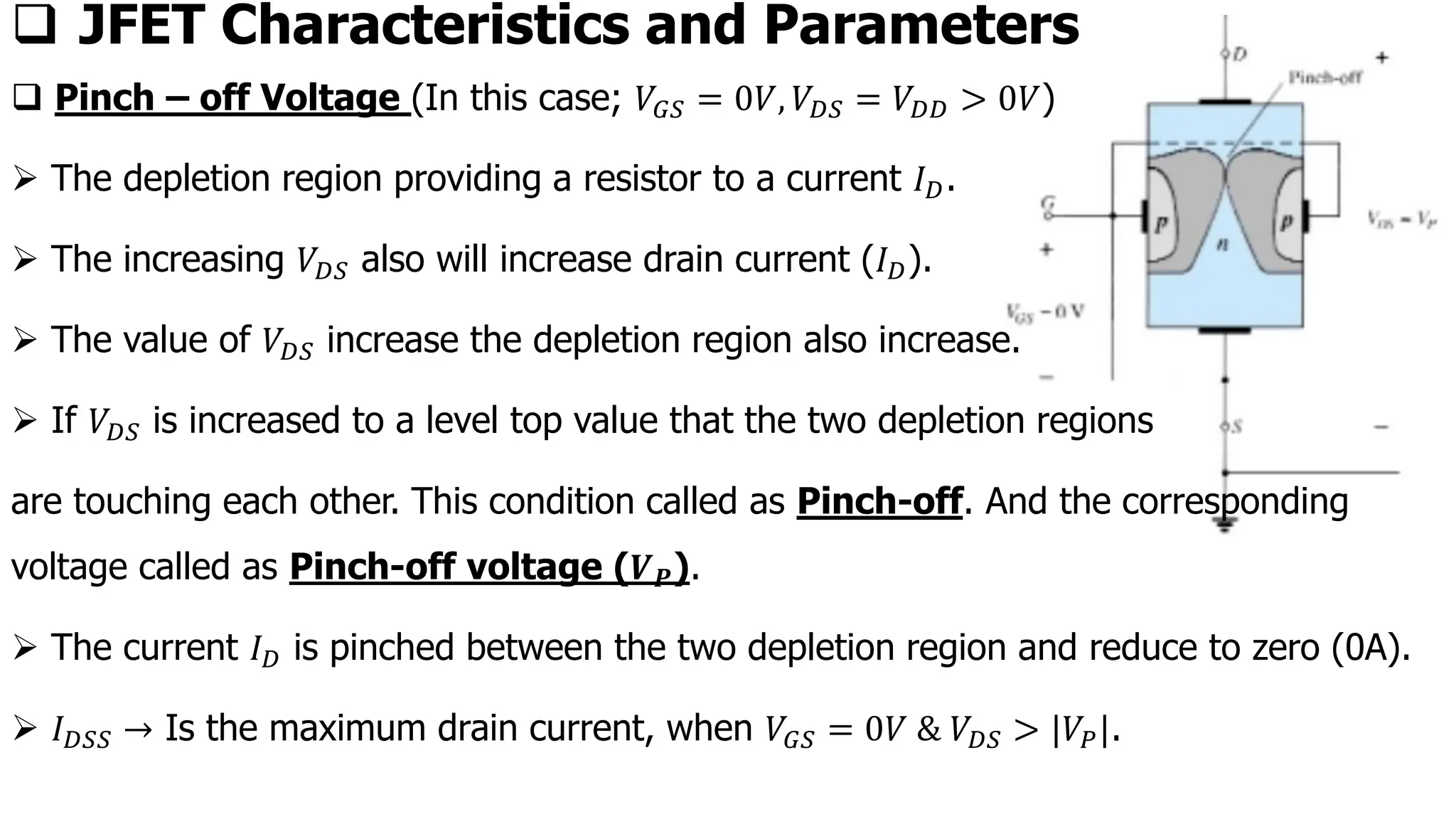 ❑ Pinch – off Voltage (In this case; 𝑉𝐺𝑆 = 0𝑉, 𝑉𝐷𝑆 = 𝑉𝐷𝐷 > 0𝑉)
➢ The depletion region providing a resistor to a current 𝐼𝐷.
➢ The increasing 𝑉𝐷𝑆 also will increase drain current (𝐼𝐷).
➢ The value of 𝑉𝐷𝑆 increase the depletion region also increase.
➢ If 𝑉𝐷𝑆 is increased to a level top value that the two depletion regions
are touching each other. This condition called as Pinch-off. And the corresponding
voltage called as Pinch-off voltage (𝑽𝑷).
➢ The current 𝐼𝐷 is pinched between the two depletion region and reduce to zero (0A).
➢ 𝐼𝐷𝑆𝑆 → Is the maximum drain current, when 𝑉𝐺𝑆 = 0𝑉 & 𝑉𝐷𝑆 > |𝑉𝑃|.
❑ JFET Characteristics and Parameters
 