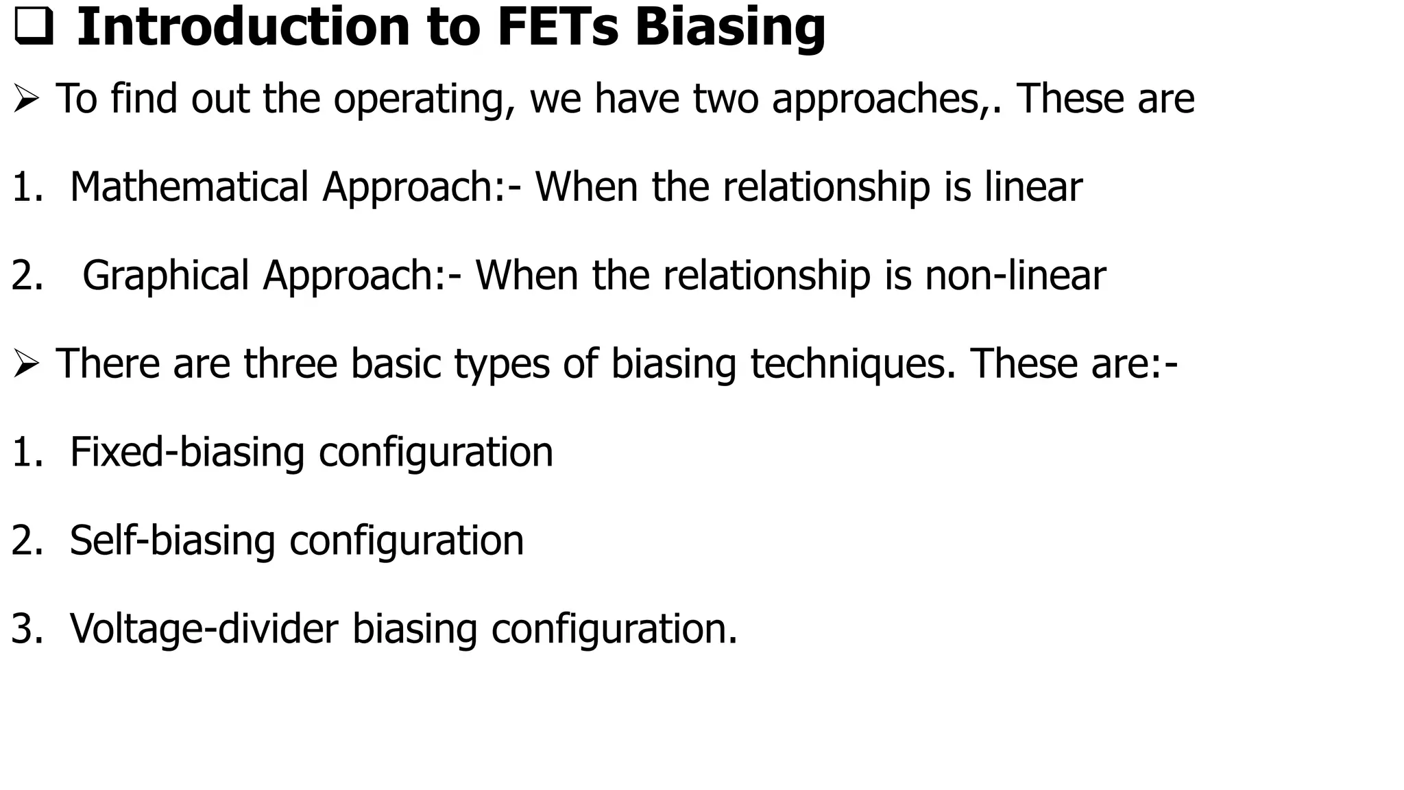 ❑ Introduction to FETs Biasing
➢ To find out the operating, we have two approaches,. These are
1. Mathematical Approach:- When the relationship is linear
2. Graphical Approach:- When the relationship is non-linear
➢ There are three basic types of biasing techniques. These are:-
1. Fixed-biasing configuration
2. Self-biasing configuration
3. Voltage-divider biasing configuration.
 