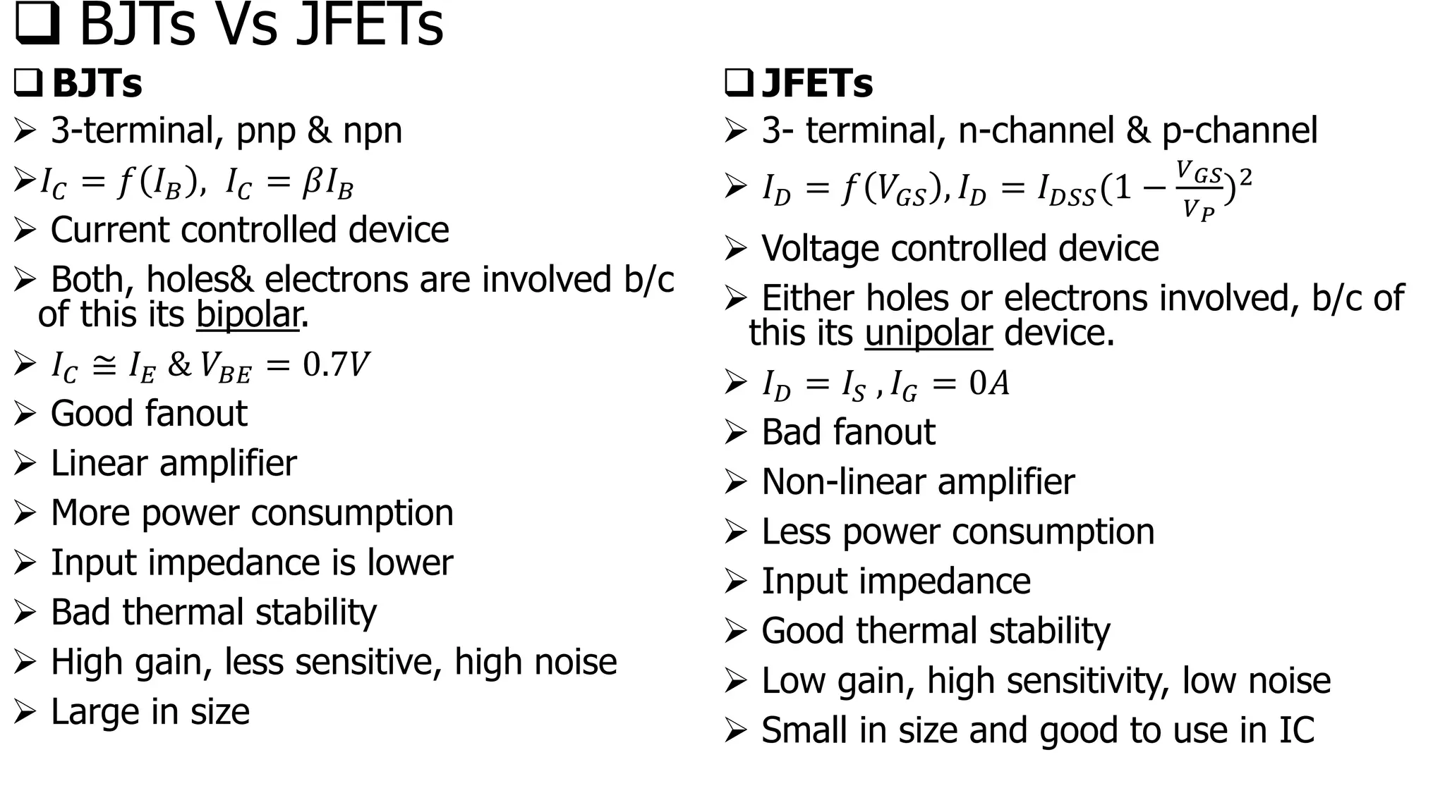❑ BJTs Vs JFETs
❑BJTs
➢ 3-terminal, pnp & npn
➢𝐼𝐶 = 𝑓 𝐼𝐵 , 𝐼𝐶 = 𝛽𝐼𝐵
➢ Current controlled device
➢ Both, holes& electrons are involved b/c
of this its bipolar.
➢ 𝐼𝐶 ≅ 𝐼𝐸 & 𝑉𝐵𝐸 = 0.7𝑉
➢ Good fanout
➢ Linear amplifier
➢ More power consumption
➢ Input impedance is lower
➢ Bad thermal stability
➢ High gain, less sensitive, high noise
➢ Large in size
❑JFETs
➢ 3- terminal, n-channel & p-channel
➢ 𝐼𝐷 = 𝑓 𝑉𝐺𝑆 , 𝐼𝐷 = 𝐼𝐷𝑆𝑆(1 −
𝑉𝐺𝑆
𝑉𝑃
)2
➢ Voltage controlled device
➢ Either holes or electrons involved, b/c of
this its unipolar device.
➢ 𝐼𝐷 = 𝐼𝑆 , 𝐼𝐺 = 0𝐴
➢ Bad fanout
➢ Non-linear amplifier
➢ Less power consumption
➢ Input impedance
➢ Good thermal stability
➢ Low gain, high sensitivity, low noise
➢ Small in size and good to use in IC
 