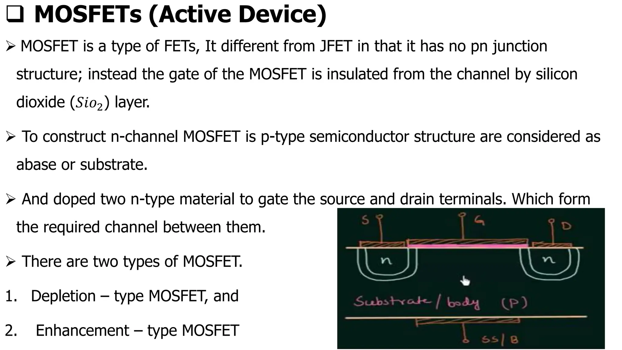 ❑ MOSFETs (Active Device)
➢ MOSFET is a type of FETs, It different from JFET in that it has no pn junction
structure; instead the gate of the MOSFET is insulated from the channel by silicon
dioxide (𝑆𝑖𝑜2) layer.
➢ To construct n-channel MOSFET is p-type semiconductor structure are considered as
abase or substrate.
➢ And doped two n-type material to gate the source and drain terminals. Which form
the required channel between them.
➢ There are two types of MOSFET.
1. Depletion – type MOSFET, and
2. Enhancement – type MOSFET
 