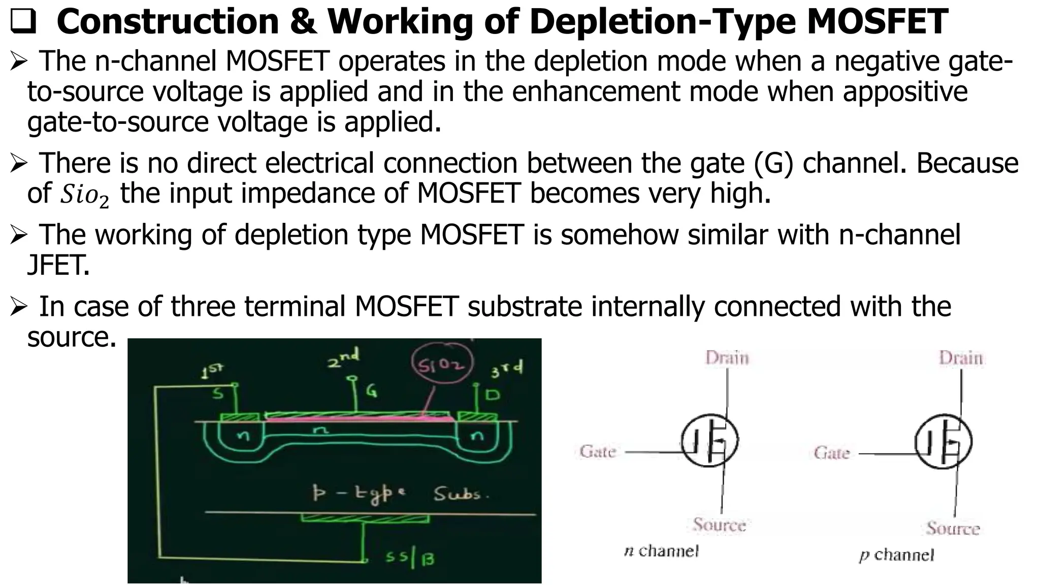 ❑ Construction & Working of Depletion-Type MOSFET
➢ The n-channel MOSFET operates in the depletion mode when a negative gate-
to-source voltage is applied and in the enhancement mode when appositive
gate-to-source voltage is applied.
➢ There is no direct electrical connection between the gate (G) channel. Because
of 𝑆𝑖𝑜2 the input impedance of MOSFET becomes very high.
➢ The working of depletion type MOSFET is somehow similar with n-channel
JFET.
➢ In case of three terminal MOSFET substrate internally connected with the
source.
 