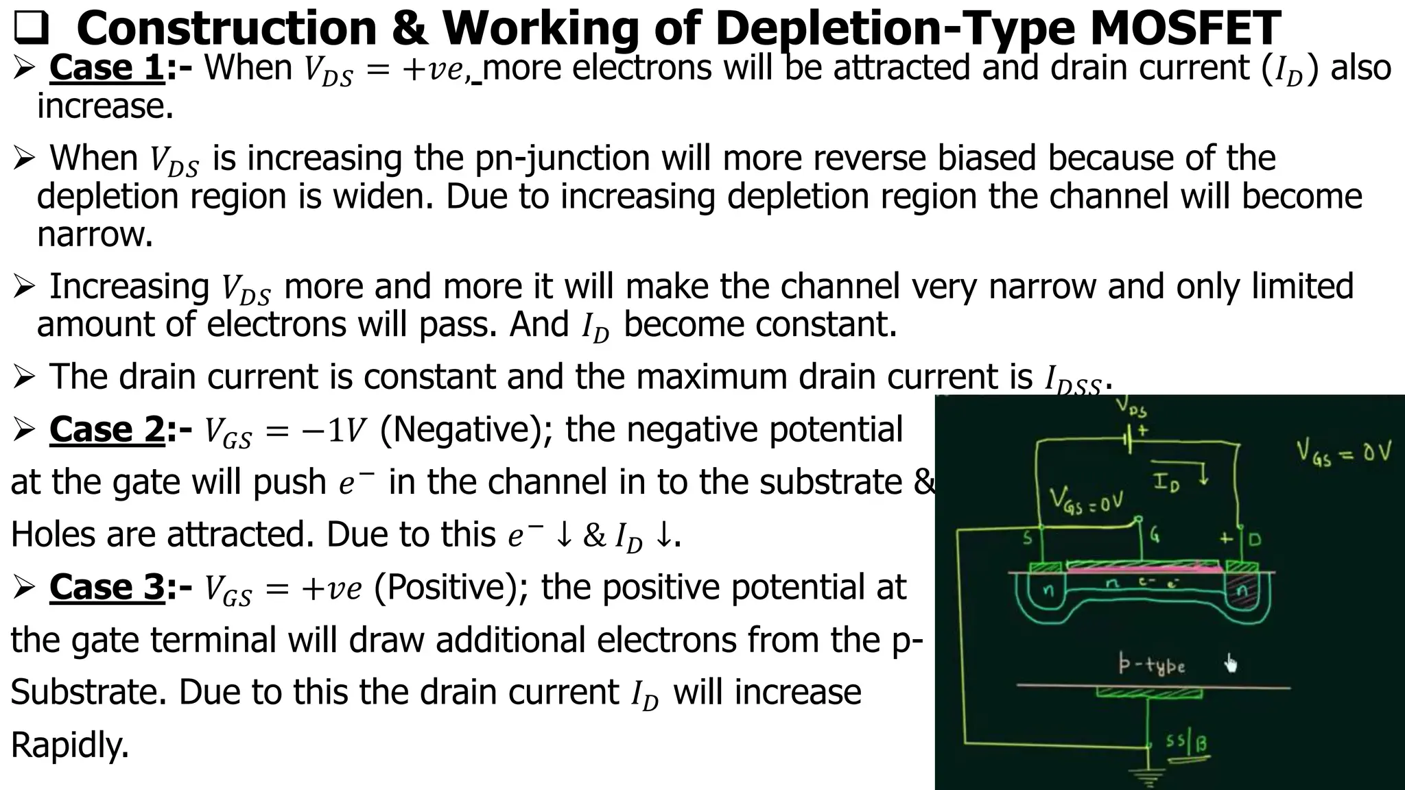 ❑ Construction & Working of Depletion-Type MOSFET
➢ Case 1:- When 𝑉𝐷𝑆 = +𝑣𝑒, more electrons will be attracted and drain current (𝐼𝐷) also
increase.
➢ When 𝑉𝐷𝑆 is increasing the pn-junction will more reverse biased because of the
depletion region is widen. Due to increasing depletion region the channel will become
narrow.
➢ Increasing 𝑉𝐷𝑆 more and more it will make the channel very narrow and only limited
amount of electrons will pass. And 𝐼𝐷 become constant.
➢ The drain current is constant and the maximum drain current is 𝐼𝐷𝑆𝑆.
➢ Case 2:- 𝑉𝐺𝑆 = −1𝑉 (Negative); the negative potential
at the gate will push 𝑒− in the channel in to the substrate &
Holes are attracted. Due to this 𝑒− ↓ & 𝐼𝐷 ↓.
➢ Case 3:- 𝑉𝐺𝑆 = +𝑣𝑒 (Positive); the positive potential at
the gate terminal will draw additional electrons from the p-
Substrate. Due to this the drain current 𝐼𝐷 will increase
Rapidly.
 