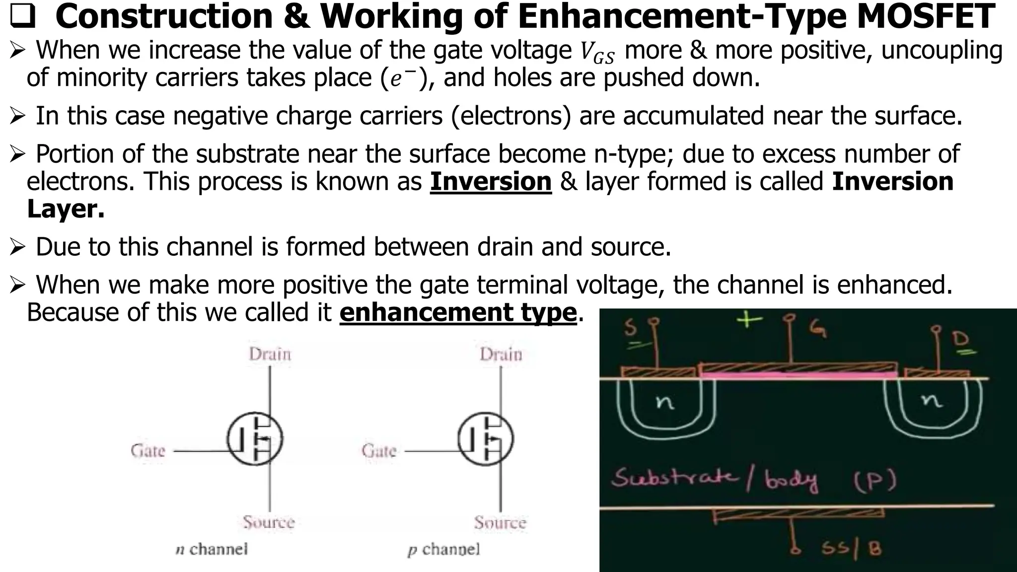 ❑ Construction & Working of Enhancement-Type MOSFET
➢ When we increase the value of the gate voltage 𝑉𝐺𝑆 more & more positive, uncoupling
of minority carriers takes place (𝑒−), and holes are pushed down.
➢ In this case negative charge carriers (electrons) are accumulated near the surface.
➢ Portion of the substrate near the surface become n-type; due to excess number of
electrons. This process is known as Inversion & layer formed is called Inversion
Layer.
➢ Due to this channel is formed between drain and source.
➢ When we make more positive the gate terminal voltage, the channel is enhanced.
Because of this we called it enhancement type.
 