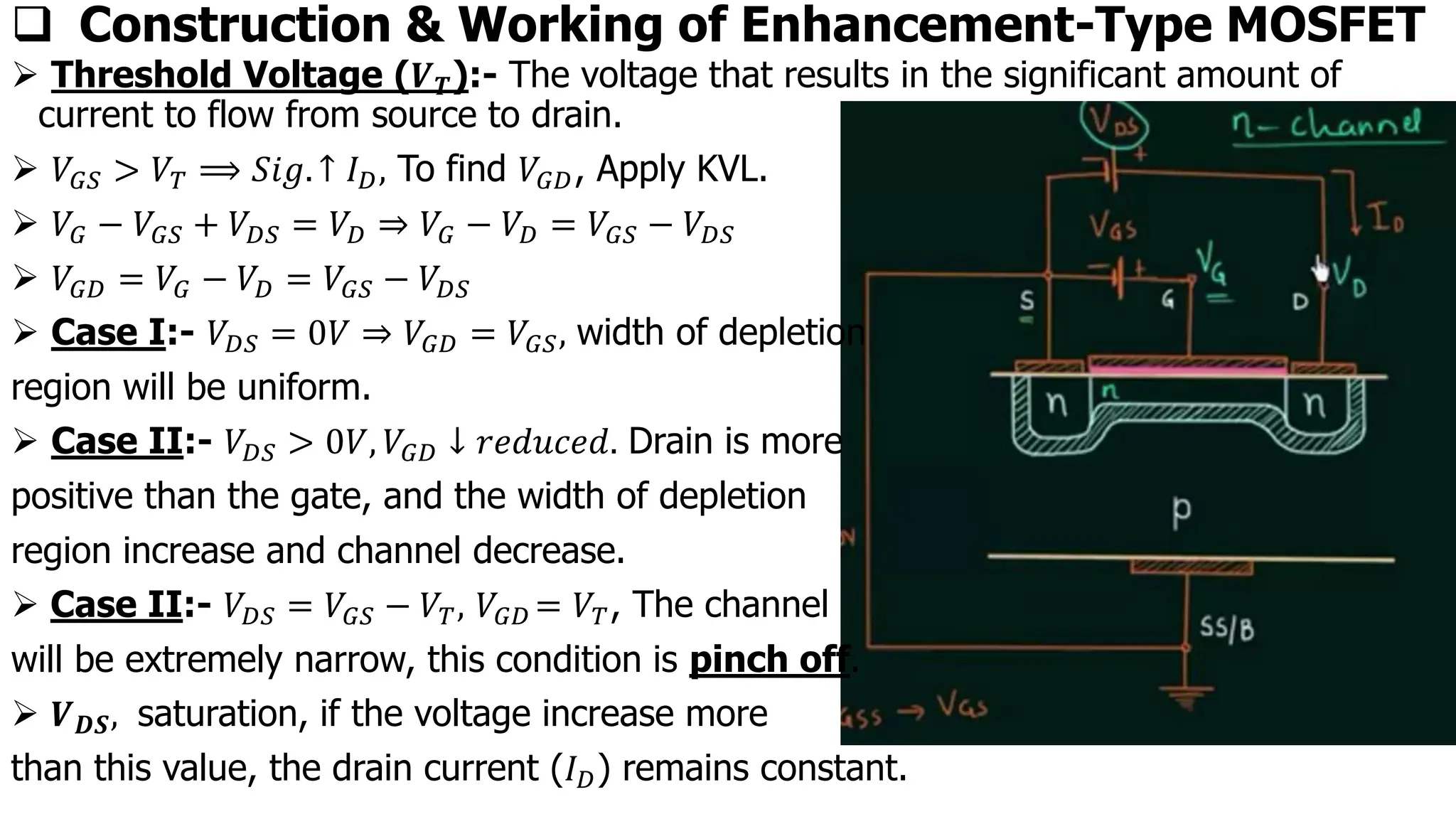 ➢ Threshold Voltage (𝑽𝑻):- The voltage that results in the significant amount of
current to flow from source to drain.
➢ 𝑉𝐺𝑆 > 𝑉𝑇 ⟹ 𝑆𝑖𝑔. ↑ 𝐼𝐷, To find 𝑉𝐺𝐷, Apply KVL.
➢ 𝑉𝐺 − 𝑉𝐺𝑆 + 𝑉𝐷𝑆 = 𝑉𝐷 ⇒ 𝑉𝐺 − 𝑉𝐷 = 𝑉𝐺𝑆 − 𝑉𝐷𝑆
➢ 𝑉𝐺𝐷 = 𝑉𝐺 − 𝑉𝐷 = 𝑉𝐺𝑆 − 𝑉𝐷𝑆
➢ Case I:- 𝑉𝐷𝑆 = 0𝑉 ⇒ 𝑉𝐺𝐷 = 𝑉𝐺𝑆, width of depletion
region will be uniform.
➢ Case II:- 𝑉𝐷𝑆 > 0𝑉, 𝑉𝐺𝐷 ↓ 𝑟𝑒𝑑𝑢𝑐𝑒𝑑. Drain is more
positive than the gate, and the width of depletion
region increase and channel decrease.
➢ Case II:- 𝑉𝐷𝑆 = 𝑉𝐺𝑆 − 𝑉𝑇, 𝑉𝐺𝐷 = 𝑉𝑇, The channel
will be extremely narrow, this condition is pinch off.
➢ 𝑽𝑫𝑺, saturation, if the voltage increase more
than this value, the drain current (𝐼𝐷) remains constant.
❑ Construction & Working of Enhancement-Type MOSFET
 