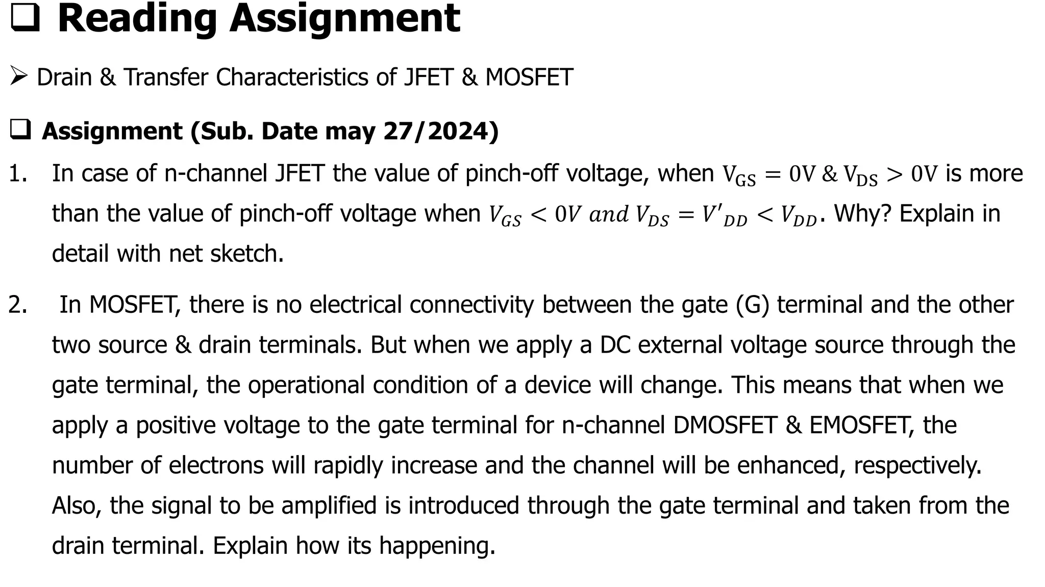 ❑ Reading Assignment
➢ Drain & Transfer Characteristics of JFET & MOSFET
❑ Assignment (Sub. Date may 27/2024)
1. In case of n-channel JFET the value of pinch-off voltage, when VGS = 0V & VDS > 0V is more
than the value of pinch-off voltage when 𝑉𝐺𝑆 < 0𝑉 𝑎𝑛𝑑 𝑉𝐷𝑆 = 𝑉′𝐷𝐷 < 𝑉𝐷𝐷. Why? Explain in
detail with net sketch.
2. In MOSFET, there is no electrical connectivity between the gate (G) terminal and the other
two source & drain terminals. But when we apply a DC external voltage source through the
gate terminal, the operational condition of a device will change. This means that when we
apply a positive voltage to the gate terminal for n-channel DMOSFET & EMOSFET, the
number of electrons will rapidly increase and the channel will be enhanced, respectively.
Also, the signal to be amplified is introduced through the gate terminal and taken from the
drain terminal. Explain how its happening.
 