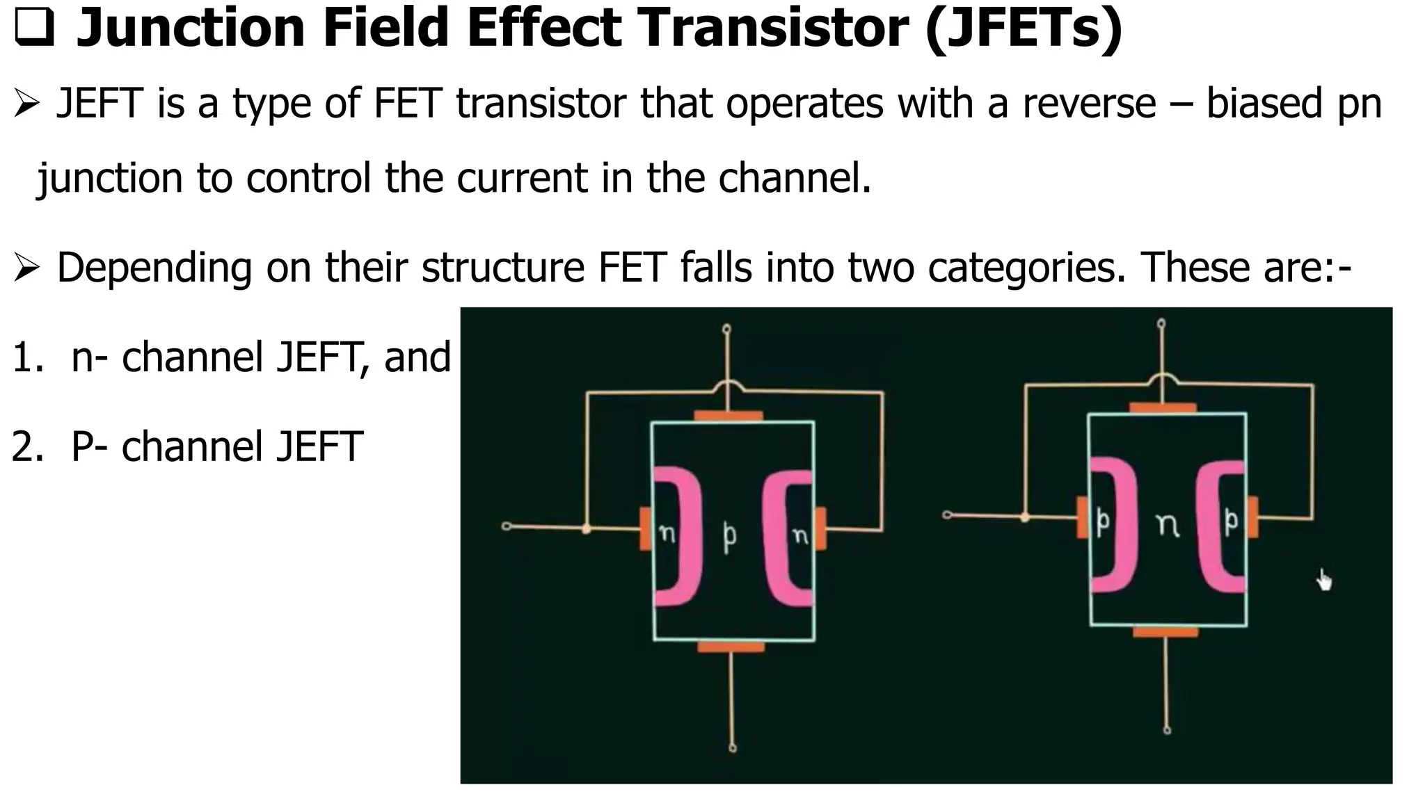❑ Junction Field Effect Transistor (JFETs)
➢ JEFT is a type of FET transistor that operates with a reverse – biased pn
junction to control the current in the channel.
➢ Depending on their structure FET falls into two categories. These are:-
1. n- channel JEFT, and
2. P- channel JEFT
 