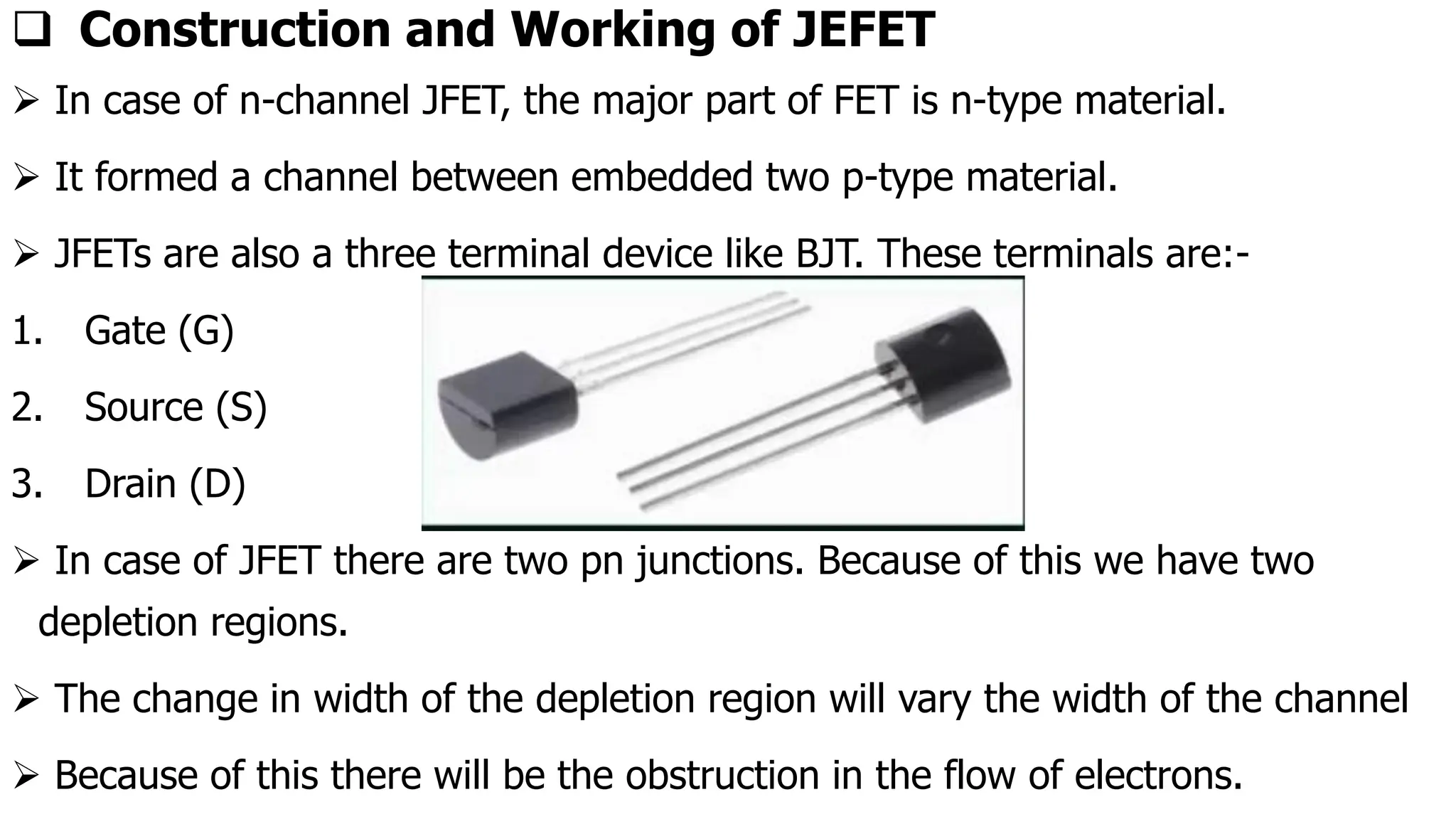 ❑ Construction and Working of JEFET
➢ In case of n-channel JFET, the major part of FET is n-type material.
➢ It formed a channel between embedded two p-type material.
➢ JFETs are also a three terminal device like BJT. These terminals are:-
1. Gate (G)
2. Source (S)
3. Drain (D)
➢ In case of JFET there are two pn junctions. Because of this we have two
depletion regions.
➢ The change in width of the depletion region will vary the width of the channel
➢ Because of this there will be the obstruction in the flow of electrons.
 