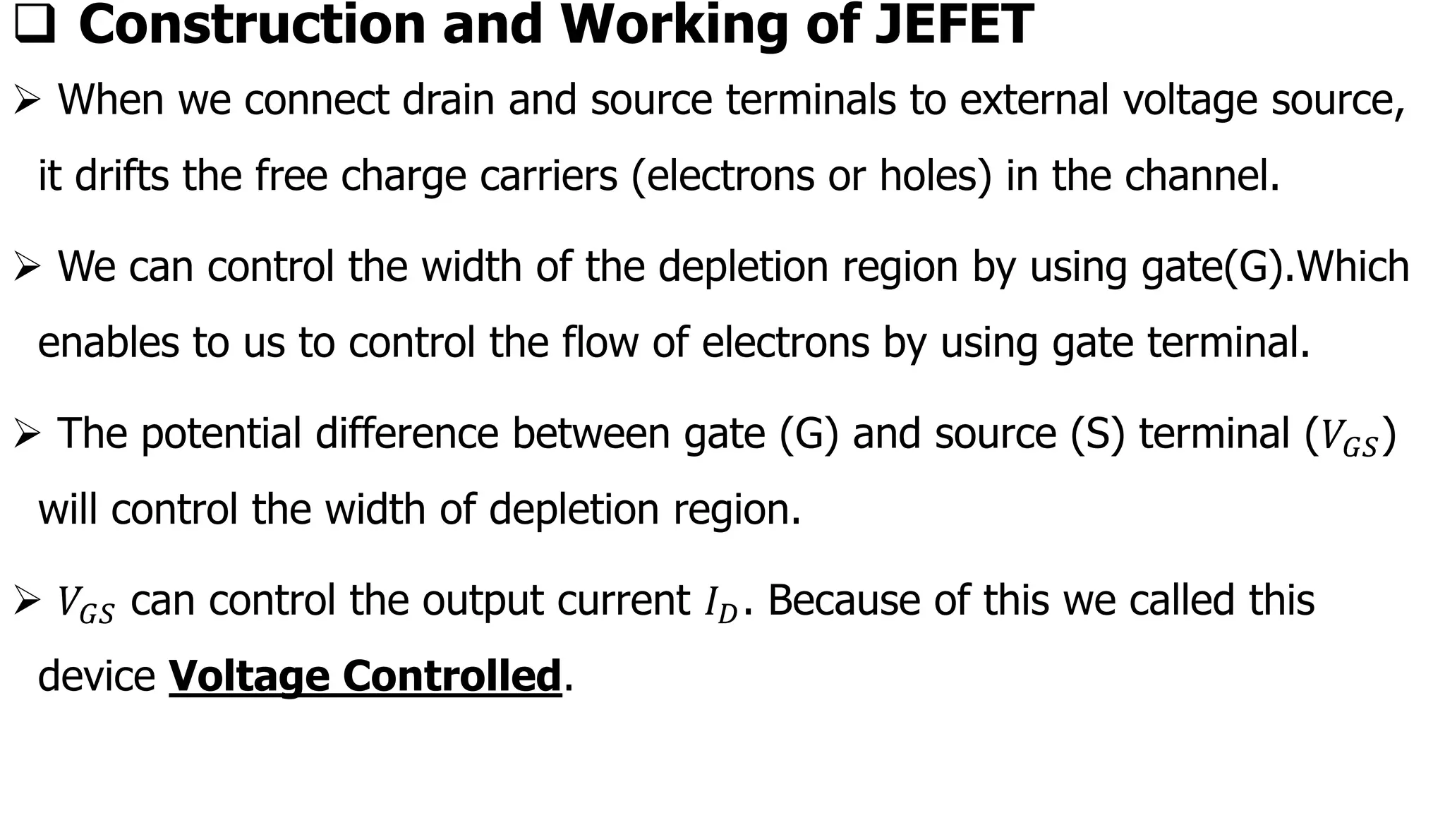 ❑ Construction and Working of JEFET
➢ When we connect drain and source terminals to external voltage source,
it drifts the free charge carriers (electrons or holes) in the channel.
➢ We can control the width of the depletion region by using gate(G).Which
enables to us to control the flow of electrons by using gate terminal.
➢ The potential difference between gate (G) and source (S) terminal (𝑉𝐺𝑆)
will control the width of depletion region.
➢ 𝑉𝐺𝑆 can control the output current 𝐼𝐷. Because of this we called this
device Voltage Controlled.
 