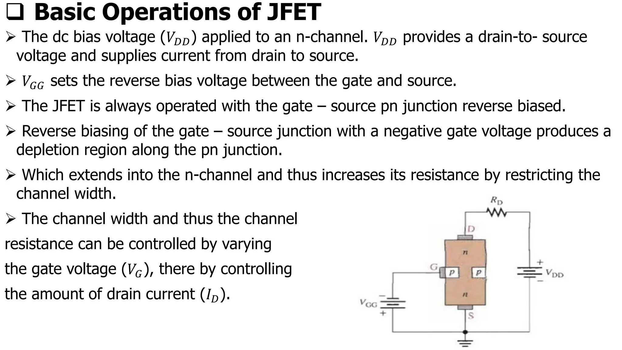 ❑ Basic Operations of JFET
➢ The dc bias voltage (𝑉𝐷𝐷) applied to an n-channel. 𝑉𝐷𝐷 provides a drain-to- source
voltage and supplies current from drain to source.
➢ 𝑉𝐺𝐺 sets the reverse bias voltage between the gate and source.
➢ The JFET is always operated with the gate – source pn junction reverse biased.
➢ Reverse biasing of the gate – source junction with a negative gate voltage produces a
depletion region along the pn junction.
➢ Which extends into the n-channel and thus increases its resistance by restricting the
channel width.
➢ The channel width and thus the channel
resistance can be controlled by varying
the gate voltage (𝑉𝐺), there by controlling
the amount of drain current (𝐼𝐷).
 