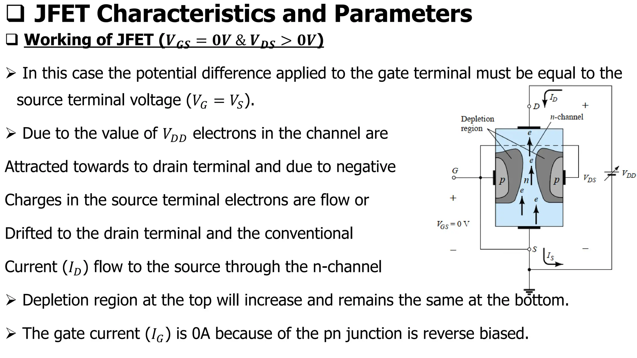 ❑ JFET Characteristics and Parameters
❑ Working of JFET (𝑽𝑮𝑺 = 𝟎𝑽 & 𝑽𝑫𝑺 > 𝟎𝑽)
➢ In this case the potential difference applied to the gate terminal must be equal to the
source terminal voltage (𝑉𝐺 = 𝑉𝑆).
➢ Due to the value of 𝑉𝐷𝐷 electrons in the channel are
Attracted towards to drain terminal and due to negative
Charges in the source terminal electrons are flow or
Drifted to the drain terminal and the conventional
Current (𝐼𝐷) flow to the source through the n-channel
➢ Depletion region at the top will increase and remains the same at the bottom.
➢ The gate current (𝐼𝐺) is 0A because of the pn junction is reverse biased.
 