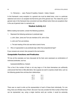 96                                                                             ARTIFICIAL INTELLIGENCE


     ∀x : Roman(x) ∧ ¬eq(x, Paulus) loyalto(x, Caesar) ∨ hate(x, Caesar)

In this framework, every exception to a general rule must be stated twice, once in a particular
statement and once in an exception list that forms part of the general rule. This makes the use of
general rules in this framework less convenient and less efficient when there are exceptions than
is the use of general rules in a semantic net.

                                   Student Activity 4.1

Before reading next section, answer the following questions.

1.   Represent the following sentences in predicate logic:

     a. John, Elem, Jame and Tom are members of St. John’s Club.

     b. John and Tom are brothers.

     c. The last meeting of the club was held at Jane’s home.

2.   Why is it appropriate to use predicate logic rather than prepositional logic?

If your answers are correct, then proceed to the next section.

Computable Functions and Predicates

Till now all the examples we have discussed all the facts were expressed as combinations of
individual predicates, such as:

     tryassassinate(Marcus, Caesar)

This is fine if the number of facts is not very large or if the facts themselves are sufficiently
unstructured that there is little alternative. But suppose we want to express simple facts, such as
the following greater-than and less-than relationships:

                                        gt(1,0)           lt(0,1)
                                        gt(2,1)           lt(1,2)
                                        gt(3,2)           lt(2,3)
                                          :                  :
                                          :                  :
                                          :                  :


There was no need to write out the representation of each of these facts individually. For one
thing, there are infinitely many of them. But even if we only consider the finite number of them that
can be represented, say, using a single machine word per number, it would be extremely
 