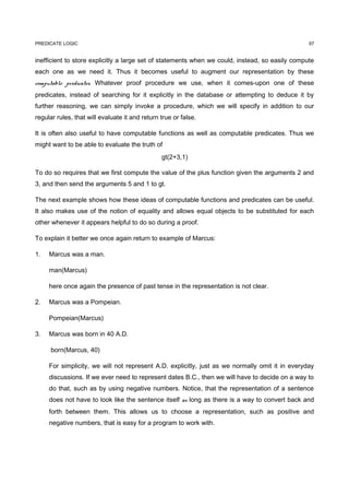 PREDICATE LOGIC                                                                                  97


inefficient to store explicitly a large set of statements when we could, instead, so easily compute
each one as we need it. Thus it becomes useful to augment our representation by these
computable predicates. Whatever proof procedure we use, when it comes-upon one of these
predicates, instead of searching for it explicitly in the database or attempting to deduce it by
further reasoning, we can simply invoke a procedure, which we will specify in addition to our
regular rules, that will evaluate it and return true or false.

It is often also useful to have computable functions as well as computable predicates. Thus we
might want to be able to evaluate the truth of
                                                gt(2+3,1)

To do so requires that we first compute the value of the plus function given the arguments 2 and
3, and then send the arguments 5 and 1 to gt.

The next example shows how these ideas of computable functions and predicates can be useful.
It also makes use of the notion of equality and allows equal objects to be substituted for each
other whenever it appears helpful to do so during a proof.

To explain it better we once again return to example of Marcus:

1.   Marcus was a man.

     man(Marcus)

     here once again the presence of past tense in the representation is not clear.

2.   Marcus was a Pompeian.

     Pompeian(Marcus)

3.   Marcus was born in 40 A.D.

      born(Marcus, 40)

     For simplicity, we will not represent A.D. explicitly, just as we normally omit it in everyday
     discussions. If we ever need to represent dates B.C., then we will have to decide on a way to
     do that, such as by using negative numbers. Notice, that the representation of a sentence
     does not have to look like the sentence itself as long as there is a way to convert back and
     forth between them. This allows us to choose a representation, such as positive and
     negative numbers, that is easy for a program to work with.
 