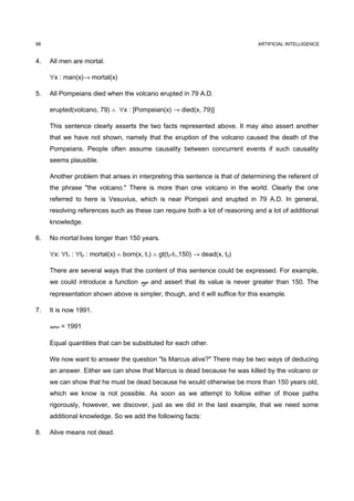 98                                                                             ARTIFICIAL INTELLIGENCE


4.   All men are mortal.

     ∀x : man(x)→ mortal(x)

5.   All Pompeians died when the volcano erupted in 79 A.D.

     erupted(volcano, 79) ∧ ∀x : [Pompeian(x) → died(x, 79)]

     This sentence clearly asserts the two facts represented above. It may also assert another
     that we have not shown, namely that the eruption of the volcano caused the death of the
     Pompeians. People often assume causality between concurrent events if such causality
     seems plausible.

     Another problem that arises in interpreting this sentence is that of determining the referent of
     the phrase "the volcano." There is more than one volcano in the world. Clearly the one
     referred to here is Vesuvius, which is near Pompeii and erupted in 79 A.D. In general,
     resolving references such as these can require both a lot of reasoning and a lot of additional
     knowledge.

6.   No mortal lives longer than 150 years.

     ∀x: ∀t1 : ∀t2 : mortal(x) ∧ born(x, t1) ∧ gt(t2-t1,150) → dead(x, t2)

     There are several ways that the content of this sentence could be expressed. For example,
     we could introduce a function age and assert that its value is never greater than 150. The
     representation shown above is simpler, though, and it will suffice for this example.

7.   It is now 1991.

     now = 1991

     Equal quantities that can be substituted for each other.

     We now want to answer the question "Is Marcus alive?" There may be two ways of deducing
     an answer. Either we can show that Marcus is dead because he was killed by the volcano or
     we can show that he must be dead because he would otherwise be more than 150 years old,
     which we know is not possible. As soon as we attempt to follow either of those paths
     rigorously, however, we discover, just as we did in the last example, that we need some
     additional knowledge. So we add the following facts:

8.   Alive means not dead.
 