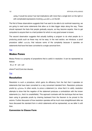 102                                                                            ARTIFICIAL INTELLIGENCE


        using, It would be worse if we had implications with more than a single term on the right or
        with complicated expressions involving ands and ors on the left.

The first of these observations suggests that if we want to be able to do nontrivial reasoning, we
are going to need some statements that allow us to take bigger steps along the way. These
should represent the facts that people gradually acquire, as they become experts. How to get
computers to acquire them is a hard problem for which no very good answer is known.

The second observation suggests that actually building a program to do what people do in
producing proofs such as these may not be easy. In the next section, we introduce, a proof
procedure called resolution that reduces some of the complexity because it operates on
statements that have first been converted to a single canonical form.

Top

Modus Pones

Modus Pones is a property of propositions that is useful in resolution. It can be represented as
follows:
P and P → ⇒
         Q Q


where P and Q are two clauses.

Top

Resolution

Resolution is such a procedure, which gains its efficiency from the fact that it operates on
statements that have been converted to a very convenient standard form. Resolution produces
proofs by refutation. In other words, to prove a statement (i.e. show that it is valid), resolution
attempts to show that the negation of the statement produces a contradiction with the known
statements (i.e., that it is unsatisfiable). This approach contrasts with the technique that we have
been using to generate proofs by chaining backward from the theorem to be proved to the
axioms. Further discussion of how resolution operates will be much more straightforward after we
have discussed the standard form in which statements will be represented, so we defer it until
then.

Conversion to Clause Form
 