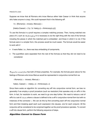 PREDICATE LOGIC                                                                                      103


Suppose we know that all Romans who know Marcus either hate Caesar or think that anyone
who hates anyone is crazy. We could represent that in the following wff:

     ∀x : [Roman(x) ∧ know(x, Marcus)]→

     [hate(x,Caesar) ∨ (∀y: ∃z: hate(y,z)→ thinkcrazy(x,y))]

To use this formula in a proof requires a complex matching process. Then, having matched one
piece of it, such as thinkcrazy(x,y), it is necessary to do the right thing with the rest of the formula
including the pieces in which the matched part is embedded and those in which it is not. If the
formula were in a simpler form, this process would be much easier. The formula would be easier
to work with if

•   It were flatter, i.e., there was less embedding of components.

•   The quantifiers were separated from the rest of the formula so that they did not need to be
      considered.




Conjunctive normal form has both of these properties. For example, the formula given above for the
feelings of Romans who know Marcus would be represented in conjunctive normal form as

     ¬Roman(x) ∨ ¬know(x, Marcus) ∨

     hate(x, Caesar) ∨ ¬hate(y, z) ∨ thinkcrazy(x, z)

Since there exists an algorithm for converting any wff into conjunctive normal form, we lose no
generality if we employ a proof procedure (such as resolution) that operates only on wff's in this
form. In fact, for resolution to work, we need to go one step further. We need to reduce a set of
wff's to a set of clauses, where a clause is defined to be a wff in conjunctive normal form but with no
instances of the connector ∧. We can do this by first converting each wff into conjunctive normal
form and then breaking apart each such expression into clauses, one for each conjunct. All the
conjuncts will be considered to be conjoined together as the proof procedure operates. To convert
a wff into clause form, perform the following sequence of steps.

Algorithm: Convert to Clause Form
 