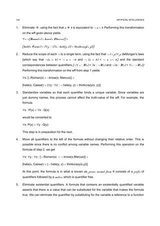 104                                                                             ARTIFICIAL INTELLIGENCE


1.    Eliminate , using the fact that a  b is equivalent to ¬ a ∨ b. Performing this transformation
      on the wff given above yields

      ∀x: ¬[Roman(x) ∧ know(x, Marcus)] ∨

      [hate(x, Caesar) ∨ (∀y : ¬(∃z : hate(y, z)) ∨ thinkcrazy(x, y))]

2.    Reduce the scope of each ¬ to a single term, using the fact that ¬ (¬ p) = p, deMorgan's laws
      [which say that ¬(a ∧ b) = ¬ a ∨ ¬b and ¬ (a ∨ b) = ¬ a ∧¬ b], and the standard
      correspondences between quantifiers [¬∀ x : P(x) = ∃x : ¬P(x) and ¬∃x : P(x) = ∀x : ¬P(x)].
      Performing this transformation on the wff from step 1 yields

      ∀x: [¬Roman(x) ∨ ¬know(x, Marcus)] ∨

      [hate(x, Caesar) ∨ (∀y : ∀z : ¬ hate(y, z) ∨ thinkcrazy(x, y))]

3.    Standardize variables so that each quantifier binds a unique variable. Since variables are
      just dummy names, this process cannot affect the truth-value of the wff. For example, the
      formula

      ∀x : P(x) ∨ ∀x : Q(x)

      would be converted to

      ∀x: P(x) ∨ ∀y : Q(y)

      This step is in preparation for the next.

4.    Move all quantifiers to the left of the formula without changing their relative order. This is
      possible since there is no conflict among variable names. Performing this operation on the
      formula of step 2, we get

      ∀x: ∀y : ∀z : [¬ Roman(x) ∨ ¬ know(x,Marcus)] ∨

      [hate(x, Caesar) ∨ (¬ hate(y, z) ∨ thinkcrazy(x,y))]

      At this point, the formula is in what is known as prenex normal form. It consists of a prefix of
      quantifiers followed by a matrix, which is quantifier free.

5.    Eliminate existential quantifiers. A formula that contains an existentially quantified variable
      asserts that there is a value that can be substituted for the variable that makes the formula
      true. We can eliminate the quantifier by substituting for the variable a reference to a function
 